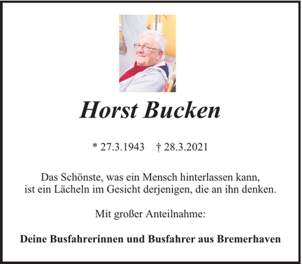 <p>Horst Bucken<br />* 27.3.1943 † 28.3.2021<br />Das Schönste, was ein Mensch hinterlassen kann,<br />ist ein Lächeln im Gesicht derjenigen, die an ihn denken.<br />Mit großer Anteilnahme:<br />Deine Busfahrerinnen und Busfahrer aus Bremerhaven</p>
