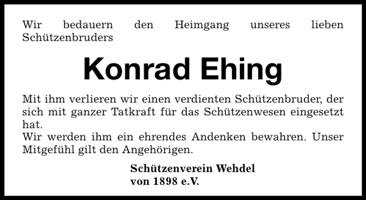 <p>Wir<br />bedauern<br />Schützenbruders</p><p>den</p><p>Heimgang</p><p>unseres</p><p>lieben</p><p>Konrad Ehing<br />Mit ihm verlieren wir einen verdienten Schützenbruder, der<br />sich mit ganzer Tatkraft für das Schützenwesen eingesetzt<br />hat.<br />Wir werden ihm ein ehrendes Andenken bewahren. Unser<br />Mitgefühl gilt den Angehörigen.<br />Schützenverein Wehdel<br />von 1898 e.V.</p>