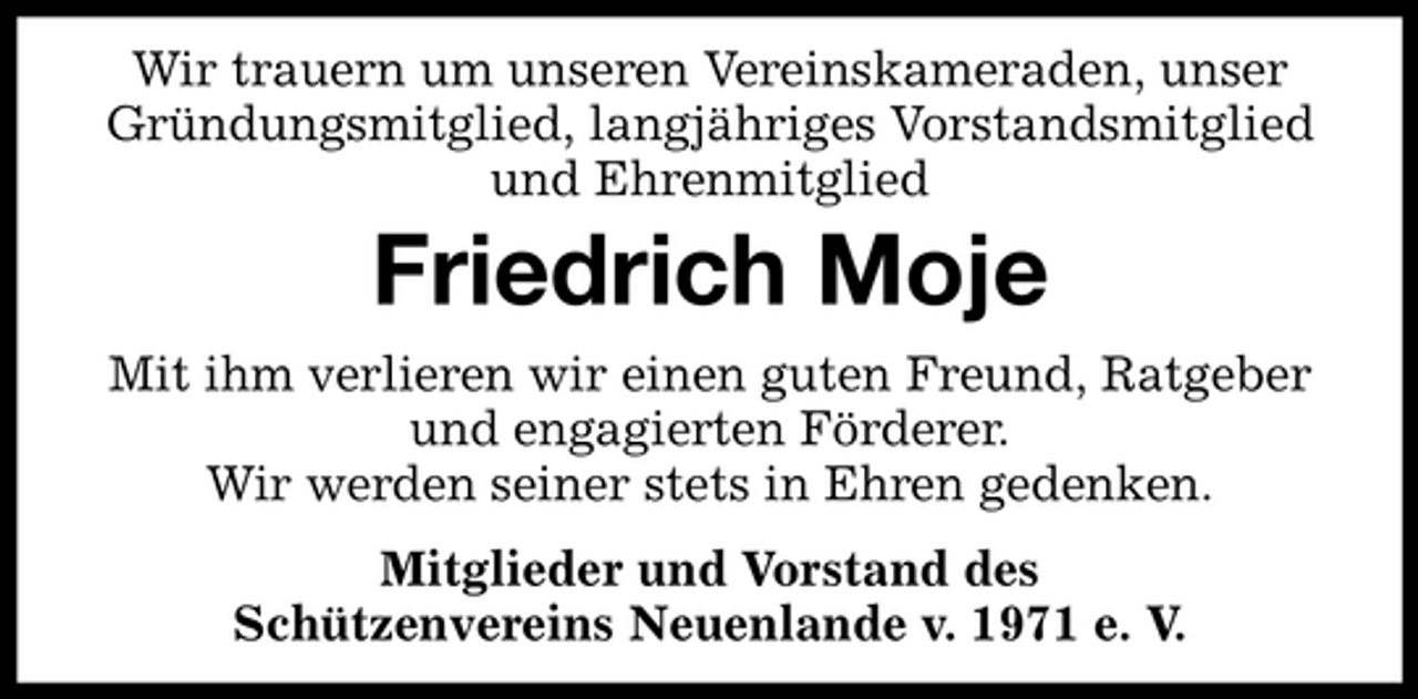 <p>Wir trauern um unseren Vereinskameraden, unser Gründungsmitglied, langjähriges Vorstandsmitglied und Ehrenmitglied</p><p>Friedrich Moje<br />Mit ihm verlieren wir einen guten Freund, Ratgeber und engagierten Förderer. Wir werden seiner stets in Ehren gedenken. Mitglieder und Vorstand des Schützenvereins Neuenlande v. 1971 e. V.</p>