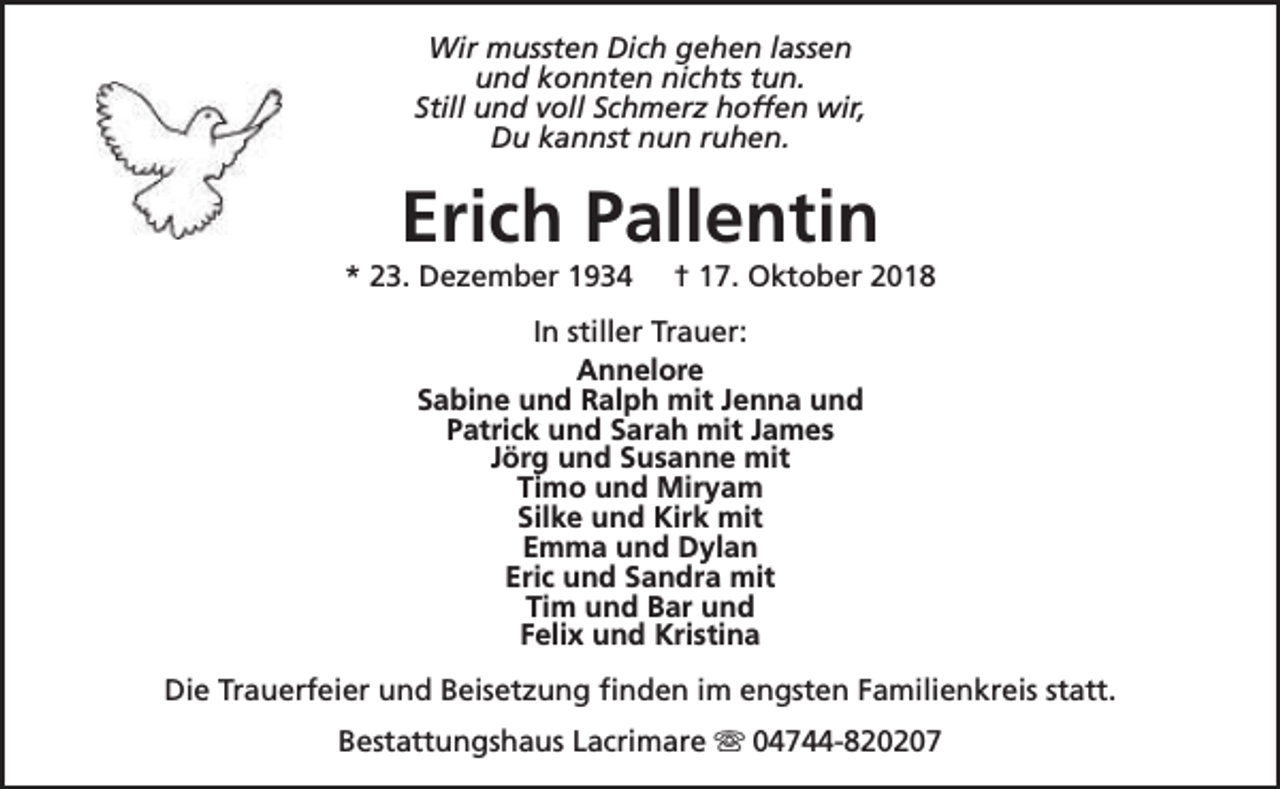 <p>Wir mussten Dich gehen lassen<br />und konnten nichts tun.<br />Still und voll Schmerz hoffen wir,<br />Du kannst nun ruhen.</p><p>Erich Pallentin</p><p>* 23. Dezember 1934</p><p>† 17. Oktober 2018</p><p>In stiller Trauer:<br />Annelore<br />Sabine und Ralph mit Jenna und<br />Patrick und Sarah mit James<br />Jörg und Susanne mit<br />Timo und Miryam<br />Silke und Kirk mit<br />Emma und Dylan<br />Eric und Sandra mit<br />Tim und Bar und<br />Felix und Kristina<br />Die Trauerfeier und Beisetzung finden im engsten Familienkreis statt.<br />Bestattungshaus Lacrimare s 04744-820207</p>