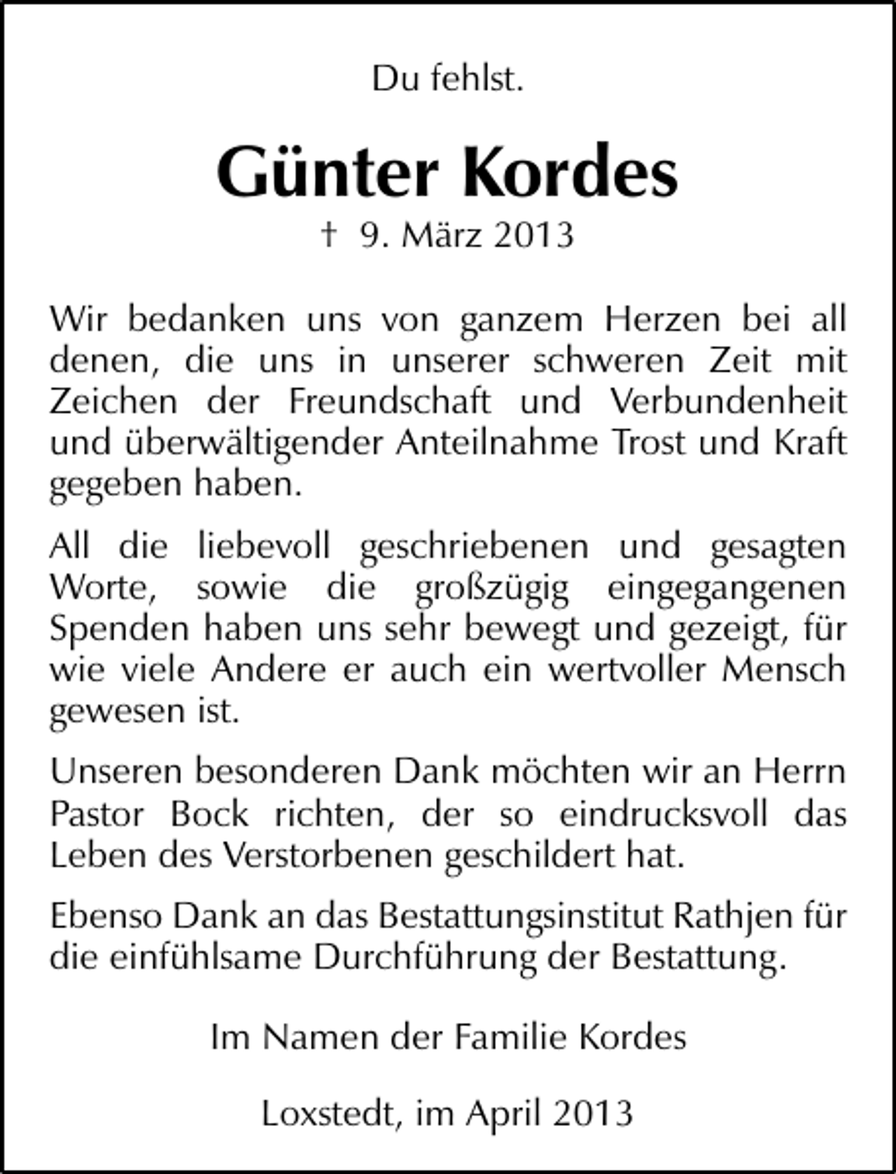 <p>Du fehlst.</p><p>Günter Kordes<br />† 9. März 2013</p><p>Wir bedanken uns von ganzem Herzen bei all<br />denen, die uns in unserer schweren Zeit mit<br />Zeichen der Freundschaft und Verbundenheit<br />und überwältigender Anteilnahme Trost und Kraft<br />gegeben haben.<br />All die liebevoll geschriebenen und gesagten<br />Worte, sowie die großzügig eingegangenen<br />Spenden haben uns sehr bewegt und gezeigt, für<br />wie viele Andere er auch ein wertvoller Mensch<br />gewesen ist.<br />Unseren besonderen Dank möchten wir an Herrn<br />Pastor Bock richten, der so eindrucksvoll das<br />Leben des Verstorbenen geschildert hat.<br />Ebenso Dank an das Bestattungsinstitut Rathjen für<br />die einfühlsame Durchführung der Bestattung.<br />Im Namen der Familie Kordes<br />Loxstedt, im April 2013</p>