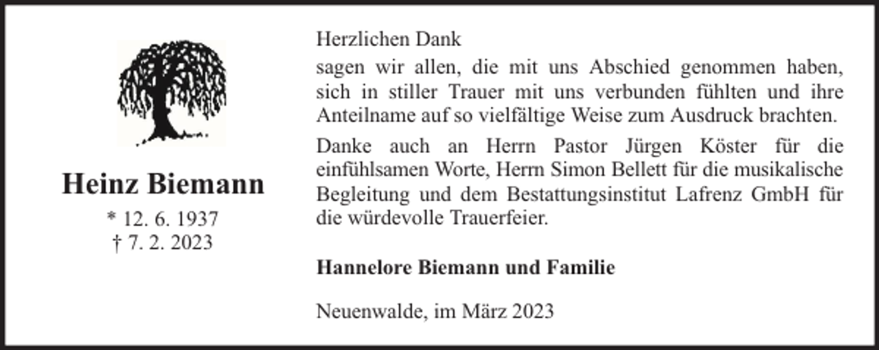 <p>Heinz Biemann<br />* 12. 6. 1937<br />† 7. 2. 2023</p><p>Herzlichen Dank<br />sagen wir allen, die mit uns Abschied genommen haben,<br />sich in stiller Trauer mit uns verbunden fühlten und ihre<br />Anteilname auf so vielfältige Weise zum Ausdruck brachten.<br />Danke auch an Herrn Pastor Jürgen Köster für die<br />einfühlsamen Worte, Herrn Simon Bellett für die musikalische<br />Begleitung und dem Bestattungsinstitut Lafrenz GmbH für<br />die würdevolle Trauerfeier.<br />Hannelore Biemann und Familie<br />Neuenwalde, im März 2023</p>