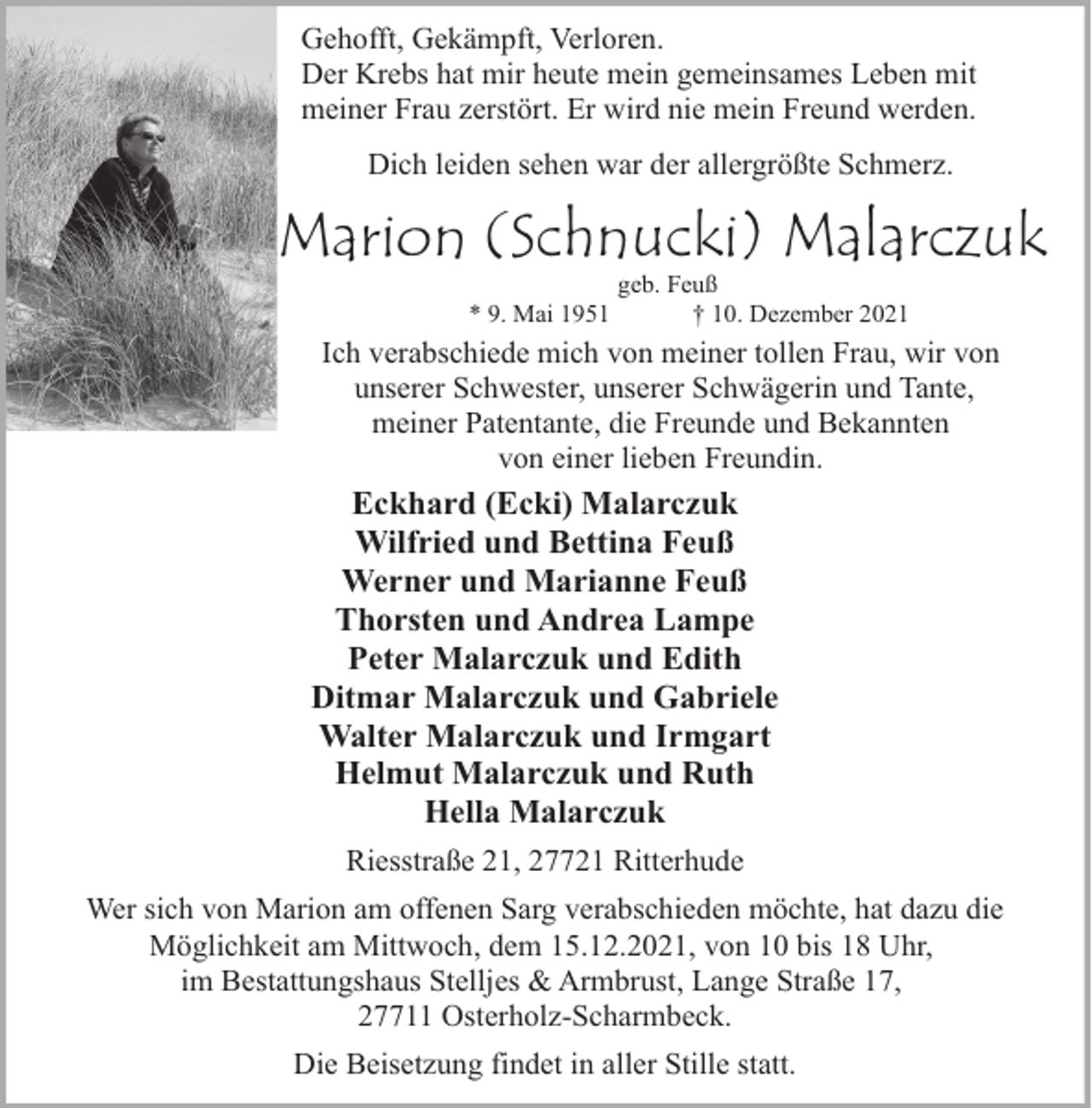 <p>Gehofft, Gekämpft, Verloren.<br />Der Krebs hat mir heute mein gemeinsames Leben mit<br />meiner Frau zerstört. Er wird nie mein Freund werden.<br />Dich leiden sehen war der allergrößte Schmerz.</p><p>Marion (Schnucki) Malarczuk<br />* 9. Mai 1951</p><p>geb. Feuß<br />† 10. Dezember 2021</p><p>Ich verabschiede mich von meiner tollen Frau, wir von<br />unserer Schwester, unserer Schwägerin und Tante,<br />meiner Patentante, die Freunde und Bekannten<br />von einer lieben Freundin.</p><p>Eckhard (Ecki) Malarczuk<br />Wilfried und Bettina Feuß<br />Werner und Marianne Feuß<br />Thorsten und Andrea Lampe<br />Peter Malarczuk und Edith<br />Ditmar Malarczuk und Gabriele<br />Walter Malarczuk und Irmgart<br />Helmut Malarczuk und Ruth<br />Hella Malarczuk<br />Riesstraße 21, 27721 Ritterhude<br />Wer sich von Marion am offenen Sarg verabschieden möchte, hat dazu die<br />Möglichkeit am Mittwoch, dem 15.12.2021, von 10 bis 18 Uhr,<br />im Bestattungshaus Stelljes &amp; Armbrust, Lange Straße 17,<br />27711 Osterholz-Scharmbeck.<br />Die Beisetzung findet in aller Stille statt.</p>