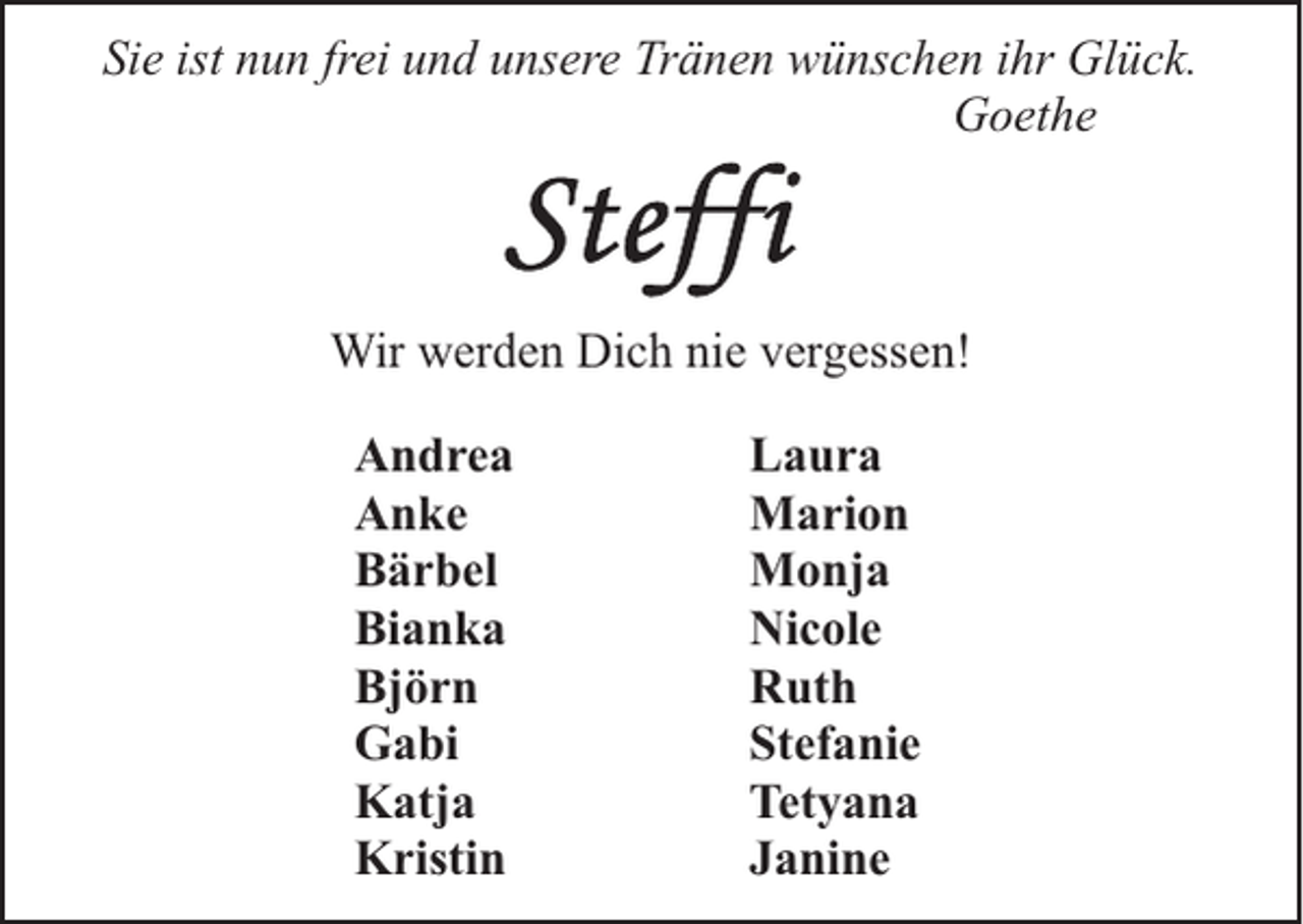 <p>Sie ist nun frei und unsere Tränen wünschen ihr Glück.<br />Goethe</p><p>Wir werden Dich nie vergessen!<br />Andrea<br />Anke<br />Bärbel<br />Bianka<br />Björn<br />Gabi<br />Katja<br />Kristin</p><p>Laura<br />Marion<br />Monja<br />Nicole<br />Ruth<br />Stefanie<br />Tetyana<br />Janine</p>