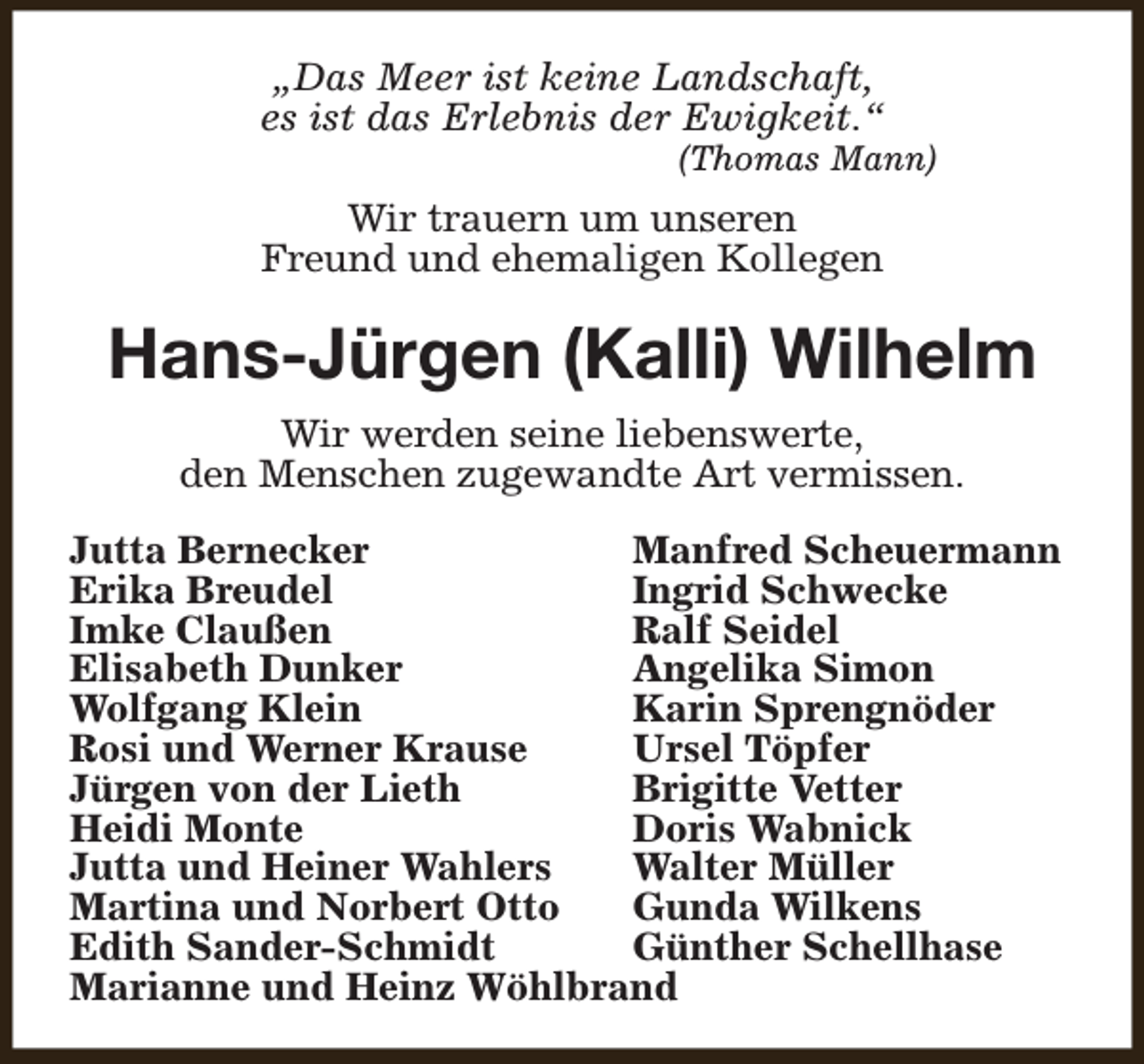 <p>„Das Meer ist keine Landschaft,<br />es ist das Erlebnis der Ewigkeit.“</p><p>(Thomas Mann)</p><p>Wir trauern um unseren<br />Freund und ehemaligen Kollegen</p><p>Hans-Jürgen (Kalli) Wilhelm<br />Wir werden seine liebenswerte,<br />den Menschen zugewandte Art vermissen.<br />Jutta Bernecker<br />Manfred Scheuermann<br />Erika Breudel<br />Ingrid Schwecke<br />Imke Claußen<br />Ralf Seidel<br />Elisabeth Dunker<br />Angelika Simon<br />Wolfgang Klein<br />Karin Sprengnöder<br />Rosi und Werner Krause<br />Ursel Töpfer<br />Jürgen von der Lieth<br />Brigitte Vetter<br />Heidi Monte<br />Doris Wabnick<br />Jutta und Heiner Wahlers<br />Walter Müller<br />Martina und Norbert Otto<br />Gunda Wilkens<br />Edith Sander-Schmidt<br />Günther Schellhase<br />Marianne und Heinz Wöhlbrand</p>