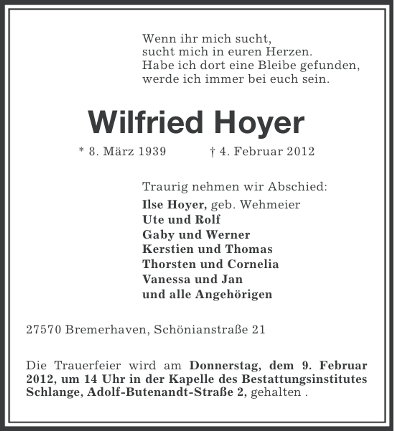 <p>Wenn ihr mich sucht,<br />sucht mich in euren Herzen.<br />Habe ich dort eine Bleibe gefunden,<br />werde ich immer bei euch sein.</p><p>Wilfried Hoyer<br />* 8. März 1939</p><p>† 4. Februar 2012</p><p>Traurig nehmen wir Abschied:<br />Ilse Hoyer, geb. Wehmeier<br />Ute und Rolf<br />Gaby und Werner<br />Kerstien und Thomas<br />Thorsten und Cornelia<br />Vanessa und Jan<br />und alle Angehörigen<br />27570 Bremerhaven, Schönianstraße 21<br />Die Trauerfeier wird am Donnerstag, dem 9. Februar<br />2012, um 14 Uhr in der Kapelle des Bestattungsinstitutes<br />Schlange, Adolf-Butenandt-Straße 2, gehalten .</p>