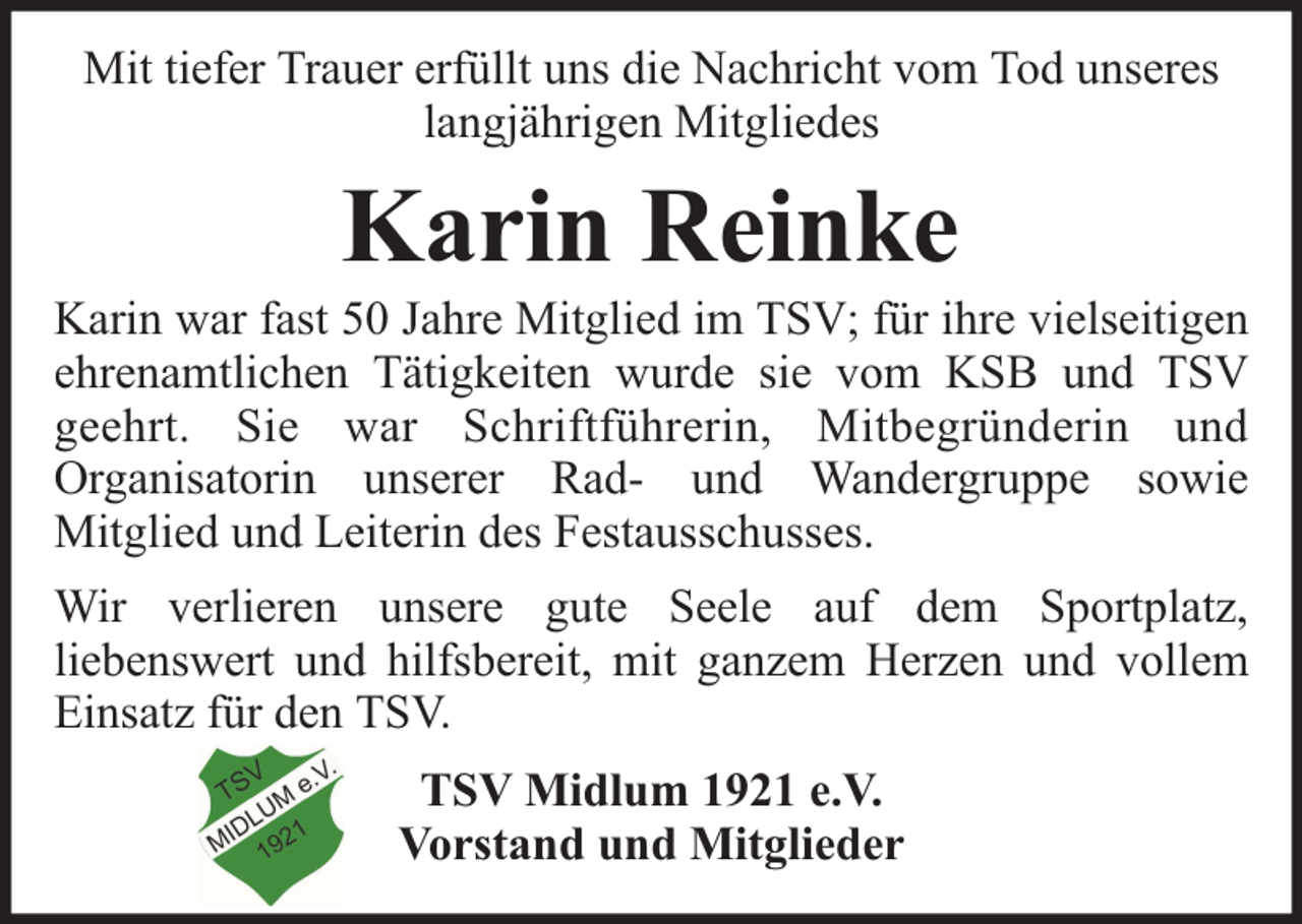 <p>Mit tiefer Trauer erfüllt uns die Nachricht vom Tod unseres<br />langjährigen Mitgliedes</p><p>Karin Reinke</p><p>Karin war fast 50 Jahre Mitglied im TSV; für ihre vielseitigen<br />ehrenamtlichen Tätigkeiten wurde sie vom KSB und TSV<br />geehrt. Sie war Schriftführerin, Mitbegründerin und<br />Organisatorin unserer Rad- und Wandergruppe sowie<br />Mitglied und Leiterin des Festausschusses.<br />Wir verlieren unsere gute Seele auf dem Sportplatz,<br />liebenswert und hilfsbereit, mit ganzem Herzen und vollem<br />Einsatz für den TSV.<br />TSV Midlum 1921 e.V.<br />Vorstand und Mitglieder</p>