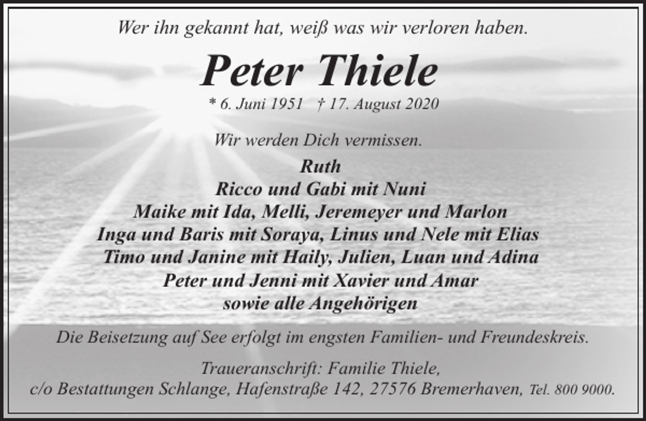 <p>Wer ihn gekannt hat, weiß was wir verloren haben.</p><p>Peter Thiele</p><p>* 6. Juni 1951 † 17. August 2020</p><p>Wir werden Dich vermissen.</p><p>Ruth<br />Ricco und Gabi mit Nuni<br />Maike mit Ida, Melli, Jeremeyer und Marlon<br />Inga und Baris mit Soraya, Linus und Nele mit Elias<br />Timo und Janine mit Haily, Julien, Luan und Adina<br />Peter und Jenni mit Xavier und Amar<br />sowie alle Angehörigen<br />Die Beisetzung auf See erfolgt im engsten Familien- und Freundeskreis.<br />Traueranschrift: Familie Thiele,<br />c/o Bestattungen Schlange, Hafenstraße 142, 27576 Bremerhaven, Tel. 800 9000.</p>