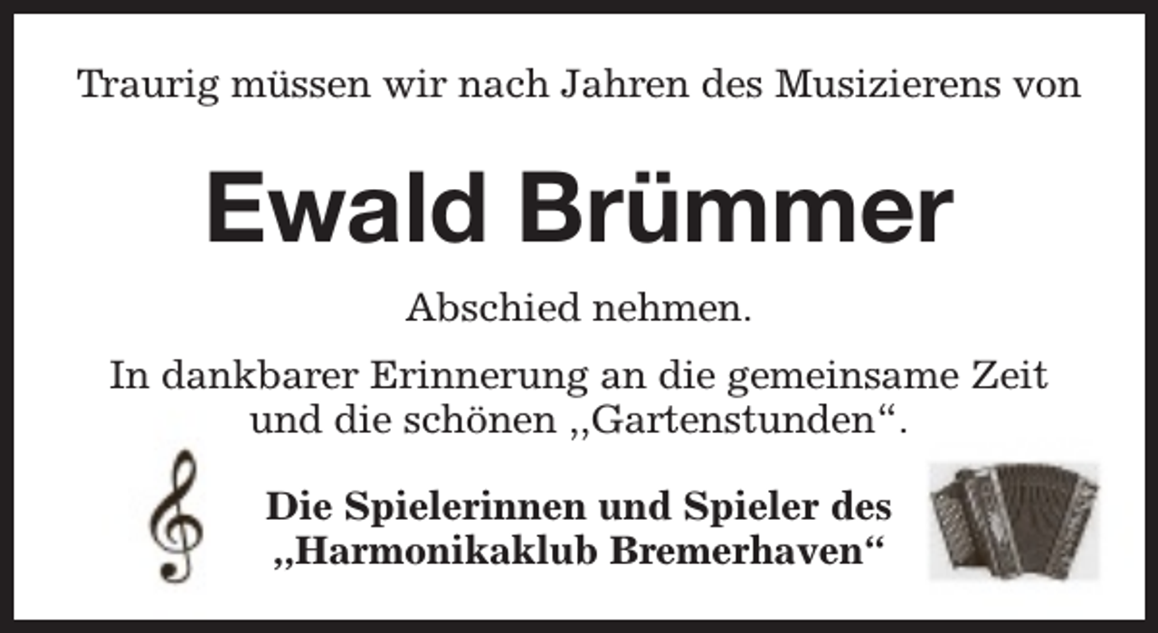 <p>Traurig müssen wir nach Jahren des Musizierens von</p><p>Ewald Brümmer<br />Abschied nehmen.<br />In dankbarer Erinnerung an die gemeinsame Zeit<br />und die schönen ,,Gartenstunden“.<br />Die Spielerinnen und Spieler des<br />,,Harmonikaklub Bremerhaven“</p>