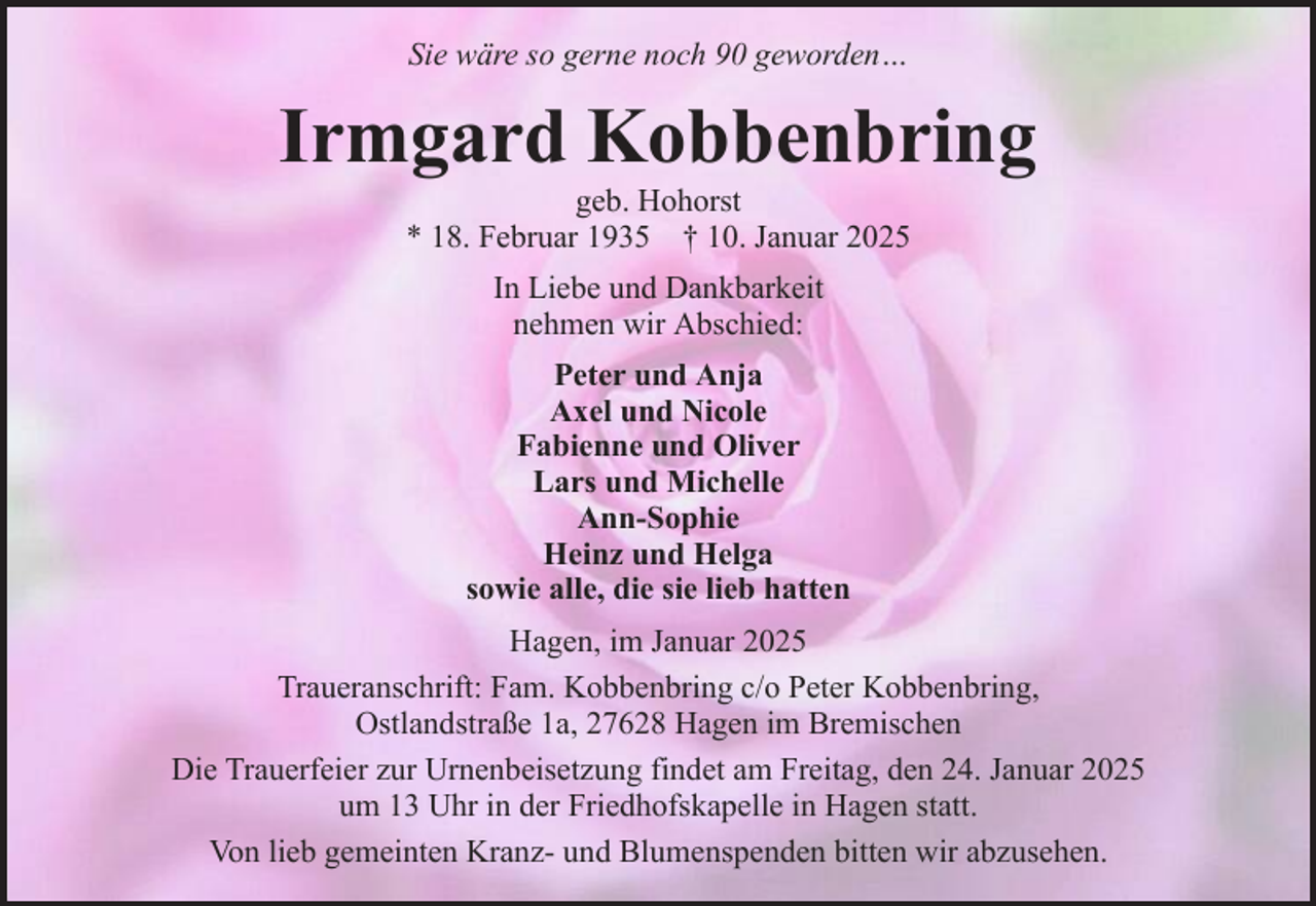 <p>Sie wäre so gerne noch 90 geworden…</p><p>Irmgard Kobbenbring<br />geb. Hohorst<br />* 18. Februar 1935 † 10. Januar 2025<br />In Liebe und Dankbarkeit<br />nehmen wir Abschied:<br />Peter und Anja<br />Axel und Nicole<br />Fabienne und Oliver<br />Lars und Michelle<br />Ann-Sophie<br />Heinz und Helga<br />sowie alle, die sie lieb hatten<br />Hagen, im Januar 2025<br />Traueranschrift: Fam. Kobbenbring c/o Peter Kobbenbring,<br />Ostlandstraße 1a, 27628 Hagen im Bremischen<br />Die Trauerfeier zur Urnenbeisetzung findet am Freitag, den 24. Januar 2025<br />um 13 Uhr in der Friedhofskapelle in Hagen statt.<br />Von lieb gemeinten Kranz- und Blumenspenden bitten wir abzusehen.</p>