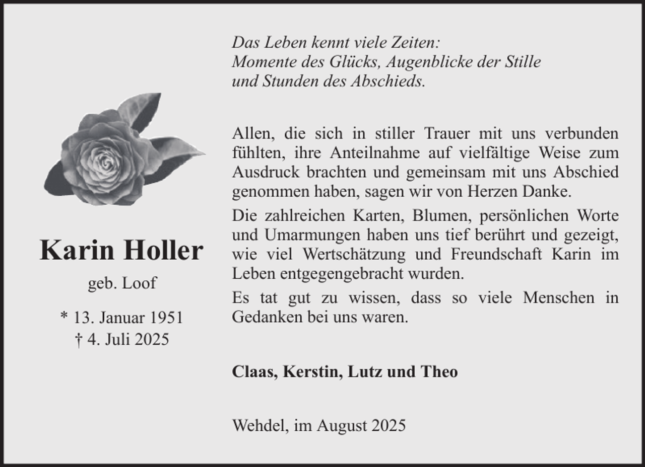 <p>Das Leben kennt viele Zeiten:<br />Momente des Glücks, Augenblicke der Stille<br />und Stunden des Abschieds.</p><p>Karin Holler<br />geb. Loof<br />* 13. Januar 1951<br />† 4. Juli 2025</p><p>Allen, die sich in stiller Trauer mit uns verbunden<br />fühlten, ihre Anteilnahme auf vielfältige Weise zum<br />Ausdruck brachten und gemeinsam mit uns Abschied<br />genommen haben, sagen wir von Herzen Danke.<br />Die zahlreichen Karten, Blumen, persönlichen Worte<br />und Umarmungen haben uns tief berührt und gezeigt,<br />wie viel Wertschätzung und Freundschaft Karin im<br />Leben entgegengebracht wurden.<br />Es tat gut zu wissen, dass so viele Menschen in<br />Gedanken bei uns waren.<br />Claas, Kerstin, Lutz und Theo<br />Wehdel, im August 2025</p>
