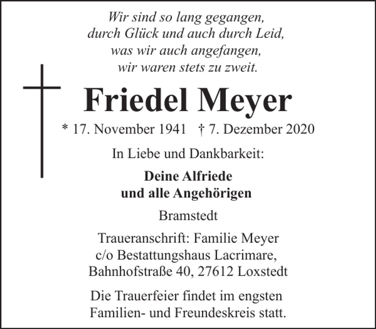 <p>Wir sind so lang gegangen,<br />durch Glück und auch durch Leid,<br />was wir auch angefangen,<br />wir waren stets zu zweit.</p><p>Friedel Meyer</p><p>* 17. November 1941 † 7. Dezember 2020<br />In Liebe und Dankbarkeit:<br />Deine Alfriede<br />und alle Angehörigen<br />Bramstedt<br />Traueranschrift: Familie Meyer<br />c/o Bestattungshaus Lacrimare,<br />Bahnhofstraße 40, 27612 Loxstedt<br />Die Trauerfeier findet im engsten<br />Familien- und Freundeskreis statt.</p>