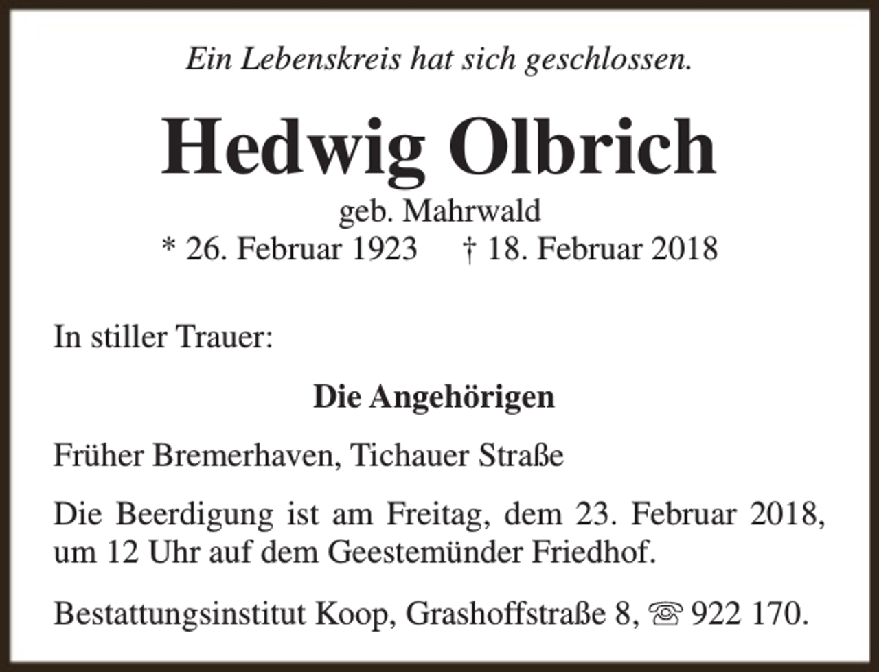 <p>Ein Lebenskreis hat sich geschlossen.</p><p>Hedwig Olbrich</p><p>geb. Mahrwald<br />* 26. Februar 1923 † 18. Februar 2018<br />In stiller Trauer:<br />Die Angehörigen<br />Früher Bremerhaven, Tichauer Straße<br />Die Beerdigung ist am Freitag, dem 23. Februar 2018,<br />um 12 Uhr auf dem Geestemünder Friedhof.<br />Bestattungsinstitut Koop, Grashoffstraße 8,</p><p>922 170.</p>