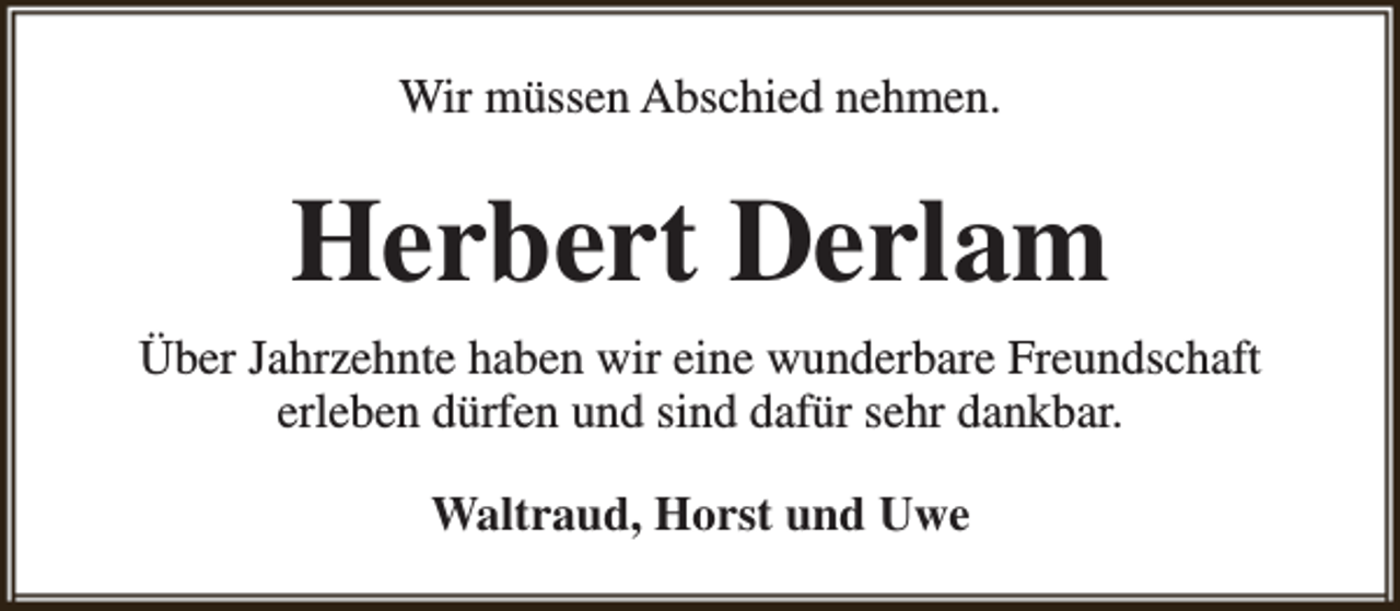 <p>Wir müssen Abschied nehmen.</p><p>Herbert Derlam<br />Über Jahrzehnte haben wir eine wunderbare Freundschaft<br />erleben dürfen und sind dafür sehr dankbar.<br />Waltraud, Horst und Uwe</p>