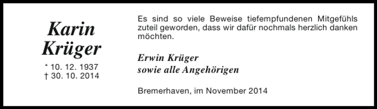 <p>Karin<br />Krüger<br />* 10. 12. 1937<br />† 30. 10. 2014</p><p>Es sind so viele Beweise tiefempfundenen Mitgefühls<br />zuteil geworden, dass wir dafür nochmals herzlich danken<br />möchten.</p><p>Erwin Krüger<br />sowie alle Angehörigen<br />Bremerhaven, im November 2014</p>