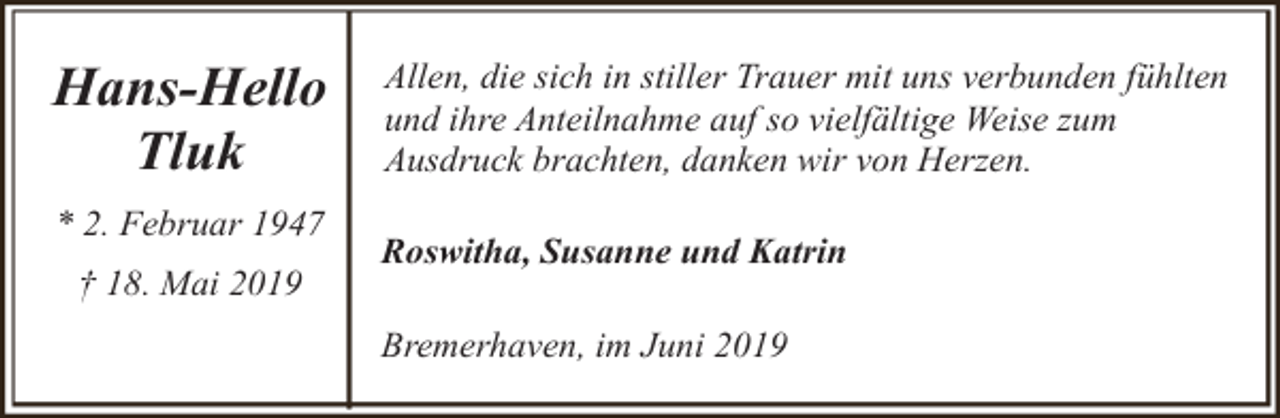 <p>Hans-Hello<br />Tluk<br />* 2. Februar 1947<br />† 18. Mai 2019</p><p>Allen, die sich in stiller Trauer mit uns verbunden fühlten<br />und ihre Anteilnahme auf so vielfältige Weise zum<br />Ausdruck brachten, danken wir von Herzen.<br />Roswitha, Susanne und Katrin<br />Bremerhaven, im Juni 2019</p>
