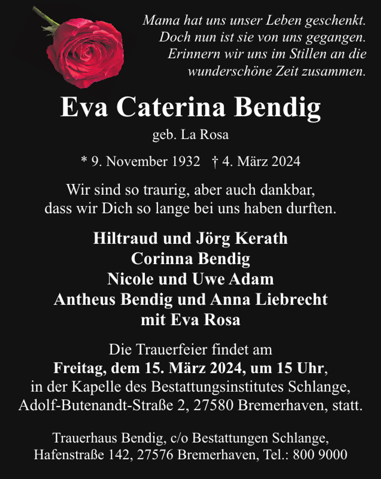 <p>Mama hat uns unser Leben geschenkt.<br />Doch nun ist sie von uns gegangen.<br />Erinnern wir uns im Stillen an die<br />wunderschöne Zeit zusammen.</p><p>Eva Caterina Bendig<br />geb. La Rosa</p><p>* 9. November 1932 † 4. März 2024</p><p>Wir sind so traurig, aber auch dankbar,<br />dass wir Dich so lange bei uns haben durften.</p><p>Hiltraud und Jörg Kerath<br />Corinna Bendig<br />Nicole und Uwe Adam<br />Antheus Bendig und Anna Liebrecht<br />mit Eva Rosa<br />Die Trauerfeier findet am<br />Freitag, dem 15. März 2024, um 15 Uhr,<br />in der Kapelle des Bestattungsinstitutes Schlange,<br />Adolf-Butenandt-Straße 2, 27580 Bremerhaven, statt.<br />Trauerhaus Bendig, c/o Bestattungen Schlange,<br />Hafenstraße 142, 27576 Bremerhaven, Tel.: 800 9000</p>