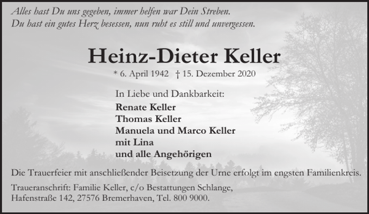 <p>Alles hast Du uns gegeben, immer helfen war Dein Streben.<br />Du hast ein gutes Herz besessen, nun ruht es still und unvergessen.</p><p>Heinz-Dieter Keller<br />* 6. April 1942 † 15. Dezember 2020</p><p>In Liebe und Dankbarkeit:<br />Renate Keller<br />Thomas Keller<br />Manuela und Marco Keller<br />mit Lina<br />und alle Angehörigen<br />Die Trauerfeier mit anschließender Beisetzung der Urne erfolgt im engsten Familienkreis.<br />Traueranschrift: Familie Keller, c/o Bestattungen Schlange,<br />Hafenstraße 142, 27576 Bremerhaven, Tel. 800 9000.</p>
