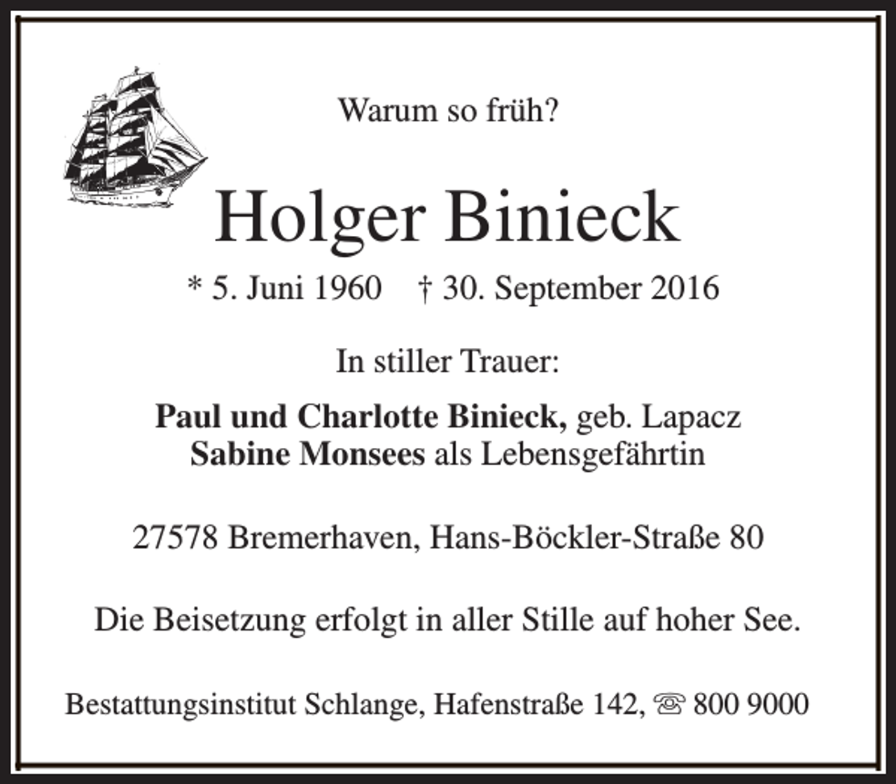 <p>Warum so früh?</p><p>Holger Binieck</p><p>* 5. Juni 1960</p><p>† 30. September 2016</p><p>In stiller Trauer:<br />Paul und Charlotte Binieck, geb. Lapacz<br />Sabine Monsees als Lebensgefährtin<br />27578 Bremerhaven, Hans-Böckler-Straße 80<br />Die Beisetzung erfolgt in aller Stille auf hoher See.<br />Bestattungsinstitut Schlange, Hafenstraße 142, s 800 9000</p>