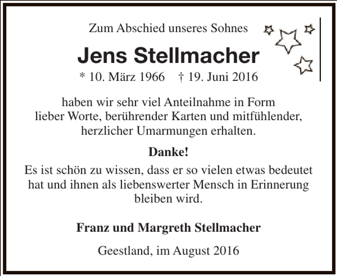<p>Zum Abschied unseres Sohnes</p><p>Jens Stellmacher<br />* 10. März 1966</p><p>† 19. Juni 2016</p><p>haben wir sehr viel Anteilnahme in Form<br />lieber Worte, berührender Karten und mitfühlender,<br />herzlicher Umarmungen erhalten.<br />Danke!<br />Es ist schön zu wissen, dass er so vielen etwas bedeutet<br />hat und ihnen als liebenswerter Mensch in Erinnerung<br />bleiben wird.<br />Franz und Margreth Stellmacher<br />Geestland, im August 2016</p>