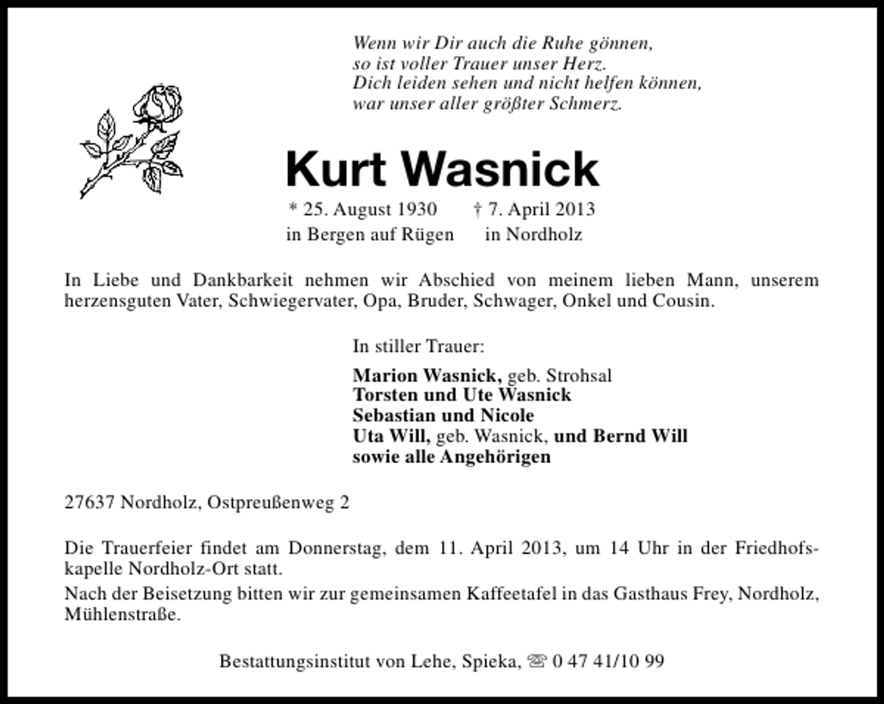 <p>Wenn wir Dir auch die Ruhe gönnen,<br />so ist voller Trauer unser Herz.<br />Dich leiden sehen und nicht helfen können,<br />war unser aller größter Schmerz.</p><p>Kurt Wasnick<br />* 25. August 1930<br />† 7. April 2013<br />in Bergen auf Rügen<br />in Nordholz</p><p>In Liebe und Dankbarkeit nehmen wir Abschied von meinem lieben Mann, unserem<br />herzensguten Vater, Schwiegervater, Opa, Bruder, Schwager, Onkel und Cousin.<br />In stiller Trauer:<br />Marion Wasnick, geb. Strohsal<br />Torsten und Ute Wasnick<br />Sebastian und Nicole<br />Uta Will, geb. Wasnick, und Bernd Will<br />sowie alle Angehörigen<br />27637 Nordholz, Ostpreußenweg 2<br />Die Trauerfeier findet am Donnerstag, dem 11. April 2013, um 14 Uhr in der Friedhofskapelle Nordholz-Ort statt.<br />Nach der Beisetzung bitten wir zur gemeinsamen Kaffeetafel in das Gasthaus Frey, Nordholz,<br />Mühlenstraße.<br />Bestattungsinstitut von Lehe, Spieka, s 0 47 41/10 99</p>