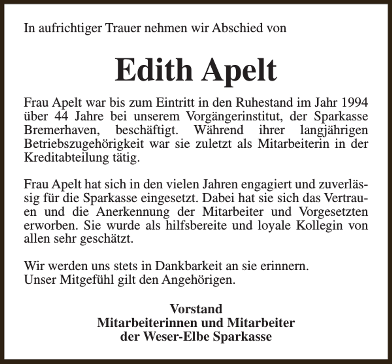 <p>In aufrichtiger Trauer nehmen wir Abschied von</p><p>Edith Apelt<br />Frau Apelt war bis zum Eintritt in den Ruhestand im Jahr 1994<br />über 44 Jahre bei unserem Vorgängerinstitut, der Sparkasse<br />Bremerhaven, beschäftigt. Während ihrer langjährigen<br />Betriebszugehörigkeit war sie zuletzt als Mitarbeiterin in der<br />Kreditabteilung tätig.<br />Frau Apelt hat sich in den vielen Jahren engagiert und zuverlässig für die Sparkasse eingesetzt. Dabei hat sie sich das Vertrauen und die Anerkennung der Mitarbeiter und Vorgesetzten<br />erworben. Sie wurde als hilfsbereite und loyale Kollegin von<br />allen sehr geschätzt.<br />Wir werden uns stets in Dankbarkeit an sie erinnern.<br />Unser Mitgefühl gilt den Angehörigen.<br />Vorstand<br />Mitarbeiterinnen und Mitarbeiter<br />der Weser-Elbe Sparkasse</p>