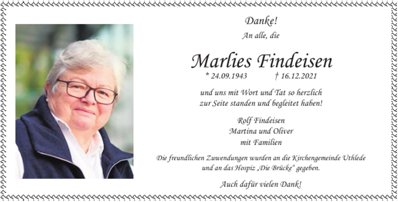 <p>Danke!<br />An alle, die</p><p>Marlies<br />Findeisen<br />* 24.09.1943<br />† 16.12.2021<br />und uns mit Wort und Tat so herzlich<br />zur Seite standen und begleitet haben!<br />Rolf Findeisen<br />Martina und Oliver<br />mit Familien<br />Die freundlichen Zuwendungen wurden an die Kirchengemeinde Uthlede<br />und an das Hospiz „Die Brücke“ gegeben.</p><p>Auch dafür vielen Dank!</p>