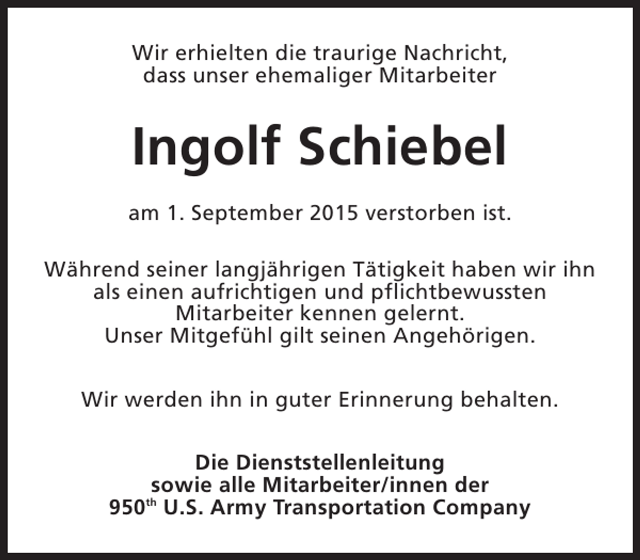 <p>Wir erhielten die traurige Nachricht,<br />dass unser ehemaliger Mitarbeiter</p><p>Ingolf Schiebel<br />am 1. September 2015 verstorben ist.<br />Während seiner langjährigen Tätigkeit haben wir ihn<br />als einen aufrichtigen und pflichtbewussten<br />Mitarbeiter kennen gelernt.<br />Unser Mitgefühl gilt seinen Angehörigen.<br />Wir werden ihn in guter Erinnerung behalten.<br />Die Dienststellenleitung<br />sowie alle Mitarbeiter/innen der<br />950th U.S. Army Transportation Company</p>
