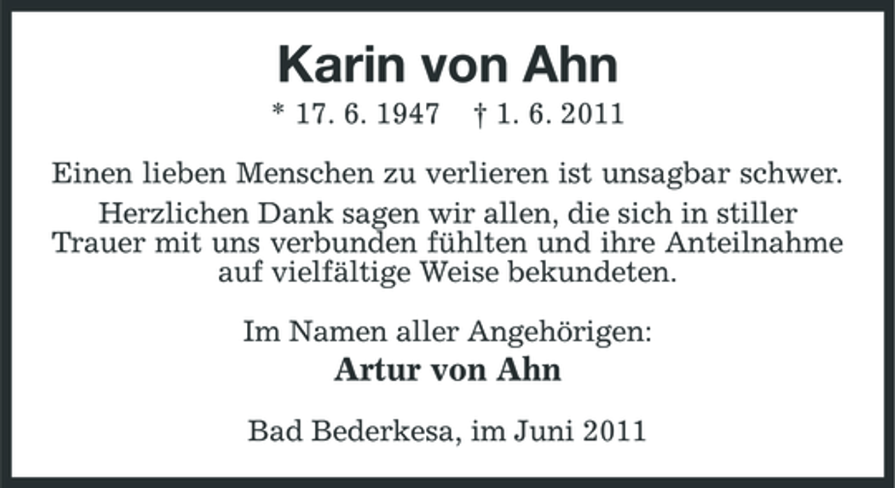 <p>Karin von Ahn<br />* 17. 6. 1947 † 1. 6. 2011 Einen lieben Menschen zu verlieren ist unsagbar schwer. Herzlichen Dank sagen wir allen, die sich in stiller Trauer mit uns verbunden fühlten und ihre Anteilnahme auf vielfältige Weise bekundeten. Im Namen aller Angehörigen:</p><p>Artur von Ahn<br />Bad Bederkesa, im Juni 2011</p>