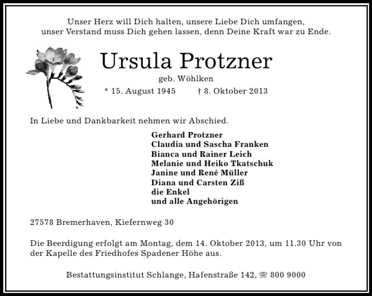 <p>Unser Herz will Dich halten, unsere Liebe Dich umfangen,<br />unser Verstand muss Dich gehen lassen, denn Deine Kraft war zu Ende.</p><p>Ursula Protzner<br />geb. Wöhlken<br />* 15. August 1945<br />† 8. Oktober 2013</p><p>In Liebe und Dankbarkeit nehmen wir Abschied.<br />Gerhard Protzner<br />Claudia und Sascha Franken<br />Bianca und Rainer Leich<br />Melanie und Heiko Tkatschuk<br />Janine und René Müller<br />Diana und Carsten Ziß<br />die Enkel<br />und alle Angehörigen<br />27578 Bremerhaven, Kiefernweg 30<br />Die Beerdigung erfolgt am Montag, dem 14. Oktober 2013, um 11.30 Uhr von<br />der Kapelle des Friedhofes Spadener Höhe aus.<br />Bestattungsinstitut Schlange, Hafenstraße 142, s 800 9000</p>