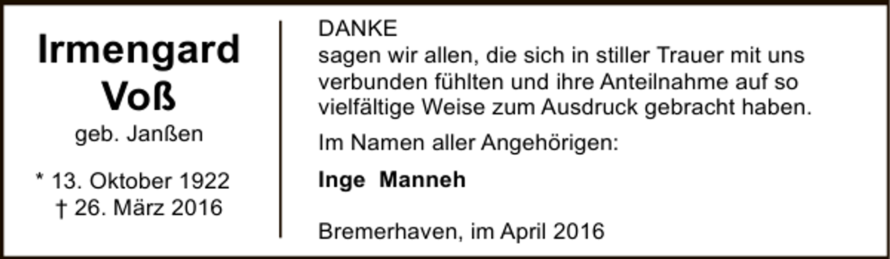 <p>Irmengard<br />Voß<br />geb. Janßen</p><p>* 13. Oktober 1922<br />† 26. März 2016</p><p>DANKE<br />sagen wir allen, die sich in stiller Trauer mit uns<br />verbunden fühlten und ihre Anteilnahme auf so<br />vielfältige Weise zum Ausdruck gebracht haben.<br />Im Namen aller Angehörigen:<br />Inge Manneh<br />Bremerhaven, im April 2016</p>