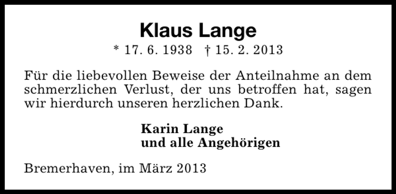 <p>Klaus Lange</p><p>* 17. 6. 1938 † 15. 2. 2013<br />Für die liebevollen Beweise der Anteilnahme an dem<br />schmerzlichen Verlust, der uns betroffen hat, sagen<br />wir hierdurch unseren herzlichen Dank.<br />Karin Lange<br />und alle Angehörigen<br />Bremerhaven, im März 2013</p>