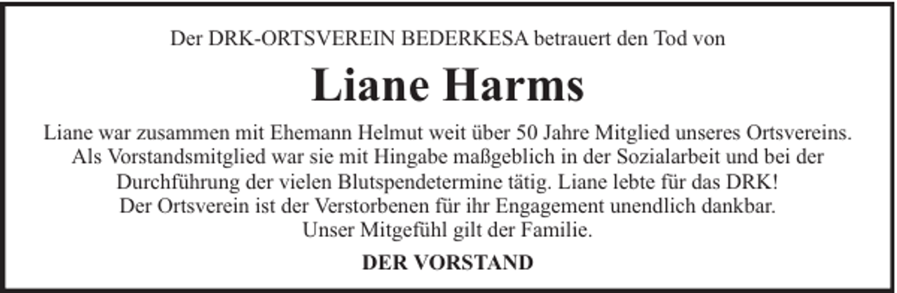 <p>Der DRK-ORTSVEREIN BEDERKESA betrauert den Tod von</p><p>Liane Harms<br />Liane war zusammen mit Ehemann Helmut weit über 50 Jahre Mitglied unseres Ortsvereins.<br />Als Vorstandsmitglied war sie mit Hingabe maßgeblich in der Sozialarbeit und bei der<br />Durchführung der vielen Blutspendetermine tätig. Liane lebte für das DRK!<br />Der Ortsverein ist der Verstorbenen für ihr Engagement unendlich dankbar.<br />Unser Mitgefühl gilt der Familie.<br />DER VORSTAND</p>