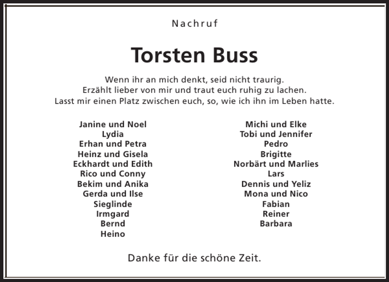 <p>Nachruf</p><p>Torsten Buss<br />Wenn ihr an mich denkt, seid nicht traurig.<br />Erzählt lieber von mir und traut euch ruhig zu lachen.<br />Lasst mir einen Platz zwischen euch, so, wie ich ihn im Leben hatte.<br />Janine und Noel<br />Lydia<br />Erhan und Petra<br />Heinz und Gisela<br />Eckhardt und Edith<br />Rico und Conny<br />Bekim und Anika<br />Gerda und Ilse<br />Sieglinde<br />Irmgard<br />Bernd<br />Heino</p><p>Michi und Elke<br />Tobi und Jennifer<br />Pedro<br />Brigitte<br />Norbärt und Marlies<br />Lars<br />Dennis und Yeliz<br />Mona und Nico<br />Fabian<br />Reiner<br />Barbara</p><p>Danke für die schöne Zeit.</p>