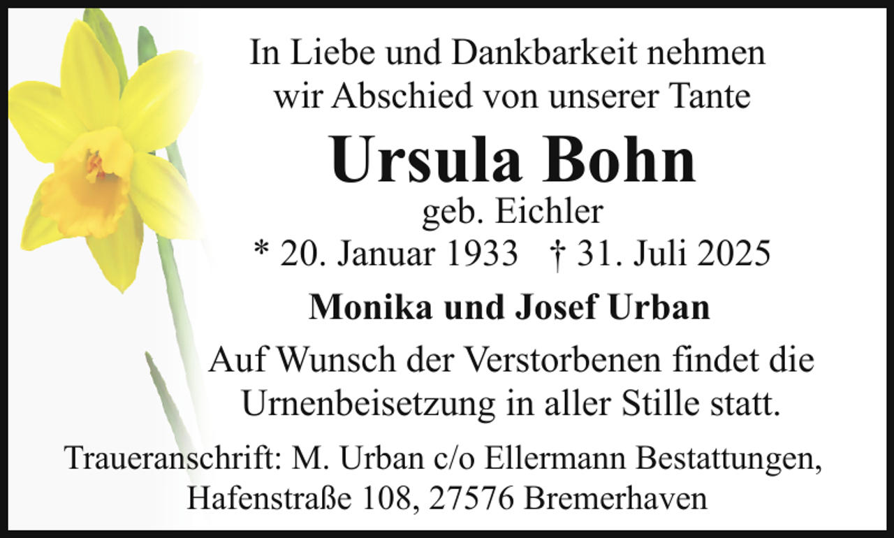 <p>In Liebe und Dankbarkeit nehmen<br />wir Abschied von unserer Tante</p><p>Ursula Bohn</p><p>geb. Eichler<br />* 20. Januar 1933 † 31. Juli 2025<br />Monika und Josef Urban<br />Auf Wunsch der Verstorbenen findet die<br />Urnenbeisetzung in aller Stille statt.<br />Traueranschrift: M. Urban c/o Ellermann Bestattungen,<br />Hafenstraße 108, 27576 Bremerhaven</p>