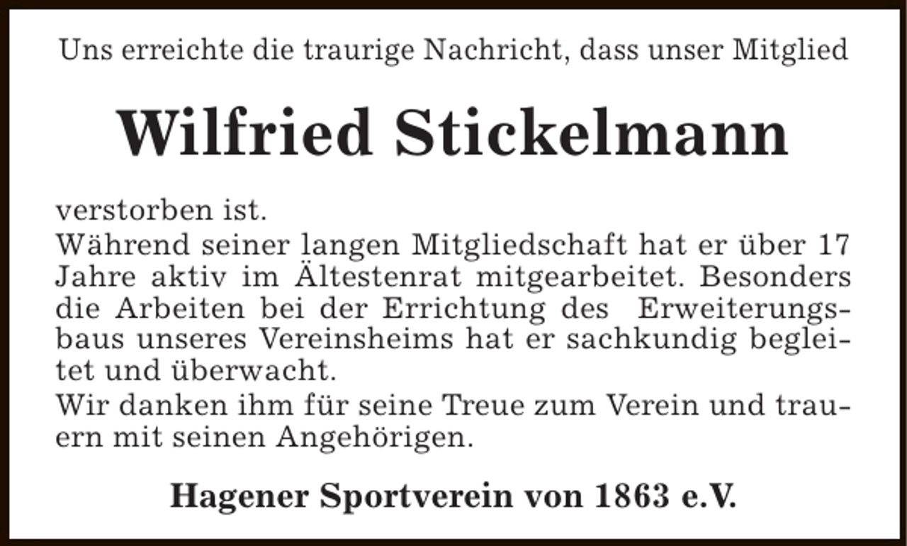 <p>Uns erreichte die traurige Nachricht, dass unser Mitglied</p><p>Wilfried Stickelmann<br />verstorben ist.<br />Während seiner langen Mitgliedschaft hat er über 17<br />Jahre aktiv im Ältestenrat mitgearbeitet. Besonders<br />die Arbeiten bei der Errichtung des Erweiterungsbaus unseres Vereinsheims hat er sachkundig begleitet und überwacht.<br />Wir danken ihm für seine Treue zum Verein und trauern mit seinen Angehörigen.</p><p>Hagener Sportverein von 1863 e.V.</p>