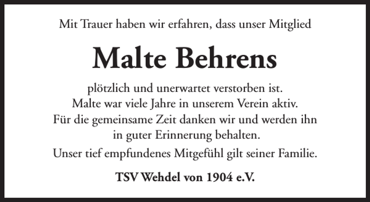 <p>Mit Trauer haben wir erfahren, dass unser Mitglied</p><p>Malte Behrens<br />plötzlich und unerwartet verstorben ist.<br />Malte war viele Jahre in unserem Verein aktiv.<br />Für die gemeinsame Zeit danken wir und werden ihn<br />in guter Erinnerung behalten.<br />Unser tief empfundenes Mitgefühl gilt seiner Familie.<br />TSV Wehdel von 1904 e.V.</p>
