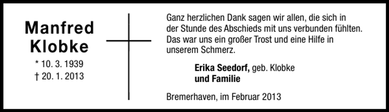 <p>Manfred<br />Klobke<br />* 10. 3. 1939<br />† 20. 1. 2013</p><p>Ganz herzlichen Dank sagen wir allen, die sich in<br />der Stunde des Abschieds mit uns verbunden fühlten.<br />Das war uns ein großer Trost und eine Hilfe in<br />unserem Schmerz.<br />Erika Seedorf, geb. Klobke<br />und Familie<br />Bremerhaven, im Februar 2013</p>