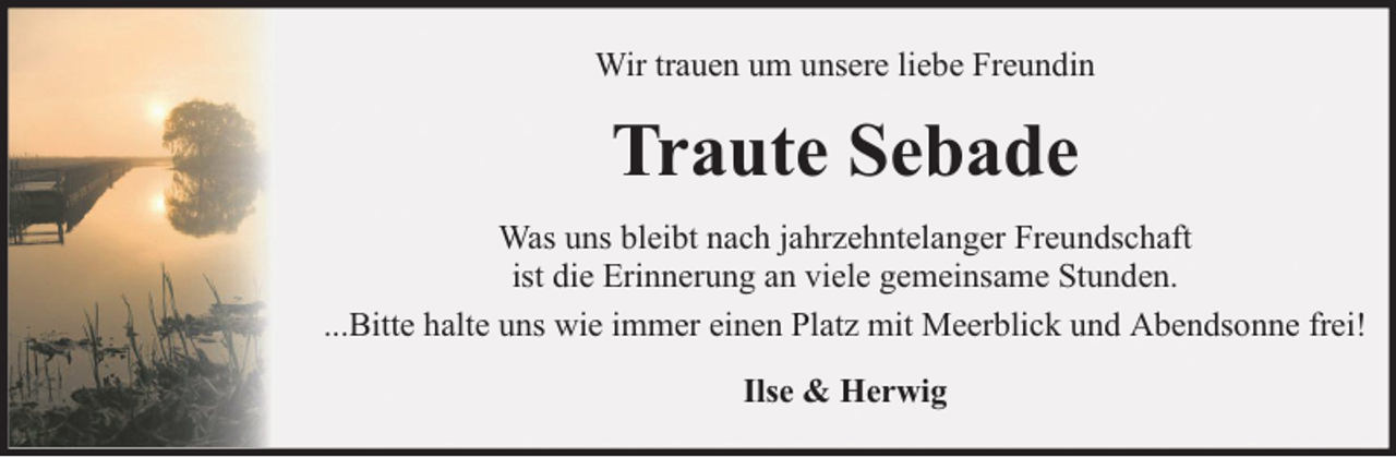 <p>Wir trauen um unsere liebe Freundin</p><p>Traute Sebade<br />Was uns bleibt nach jahrzehntelanger Freundschaft<br />ist die Erinnerung an viele gemeinsame Stunden.<br />...Bitte halte uns wie immer einen Platz mit Meerblick und Abendsonne frei!<br />Ilse &amp; Herwig</p>