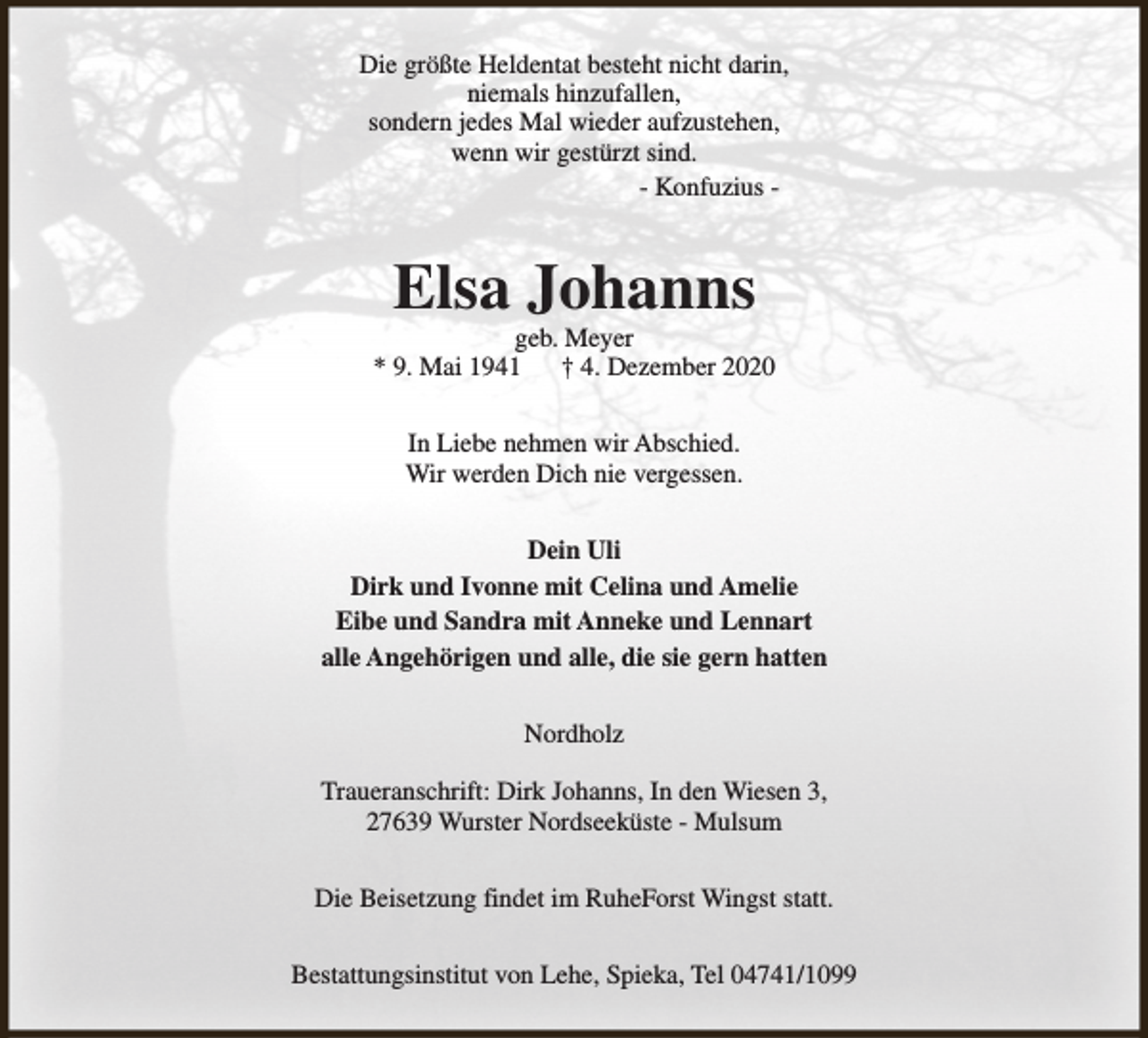 <p>Die größte Heldentat besteht nicht darin,<br />niemals hinzufallen,<br />sondern jedes Mal wieder aufzustehen,<br />wenn wir gestürzt sind.<br />- Konfuzius -</p><p>Elsa Johanns</p><p>geb. Meyer<br />* 9. Mai 1941<br />† 4. Dezember 2020<br />In Liebe nehmen wir Abschied.<br />Wir werden Dich nie vergessen.<br />Dein Uli<br />Dirk und Ivonne mit Celina und Amelie<br />Eibe und Sandra mit Anneke und Lennart<br />alle Angehörigen und alle, die sie gern hatten<br />Nordholz<br />Traueranschrift: Dirk Johanns, In den Wiesen 3,<br />27639 Wurster Nordseeküste - Mulsum<br />Die Beisetzung findet im RuheForst Wingst statt.<br />Bestattungsinstitut von Lehe, Spieka, Tel 04741/1099</p>