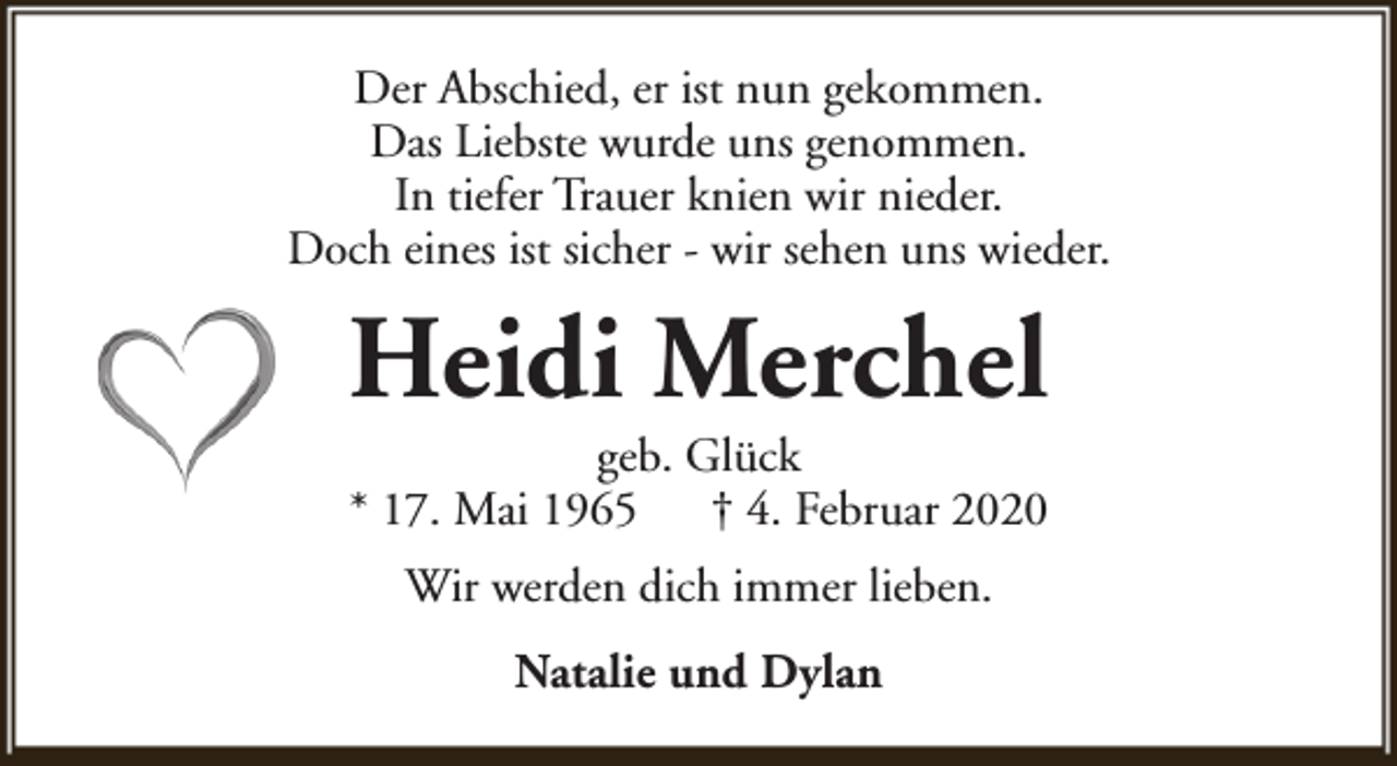 <p>Der Abschied, er ist nun gekommen.<br />Das Liebste wurde uns genommen.<br />In tiefer Trauer knien wir nieder.<br />Doch eines ist sicher - wir sehen uns wieder.</p><p>Heidi Merchel<br />geb. Glück<br />* 17. Mai 1965<br />† 4. Februar 2020<br />Wir werden dich immer lieben.<br />Natalie und Dylan</p>