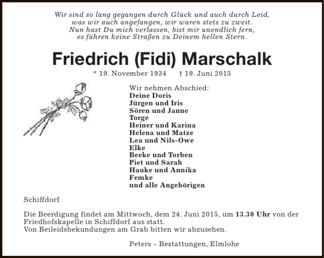 <p>Wir sind so lang gegangen durch Glück und auch durch Leid,<br />was wir auch angefangen, wir waren stets zu zweit.<br />Nun hast Du mich verlassen, bist mir unendlich fern,<br />es führen keine Straßen zu Deinem hellen Stern.</p><p>Friedrich (Fidi) Marschalk<br />* 19. November 1934</p><p>† 19. Juni 2015</p><p>Wir nehmen Abschied:<br />Deine Doris<br />Jürgen und Iris<br />Sören und Janne<br />Torge<br />Heiner und Karina<br />Helena und Matze<br />Lea und Nils-Owe<br />Elke<br />Beeke und Torben<br />Piet und Sarah<br />Hauke und Annika<br />Femke<br />und alle Angehörigen<br />Schiffdorf<br />Die Beerdigung findet am Mittwoch, dem 24. Juni 2015, um 13.30 Uhr von der<br />Friedhofskapelle in Schiffdorf aus statt.<br />Von Beileidsbekundungen am Grab bitten wir abzusehen.<br />Peters – Bestattungen, Elmlohe</p>