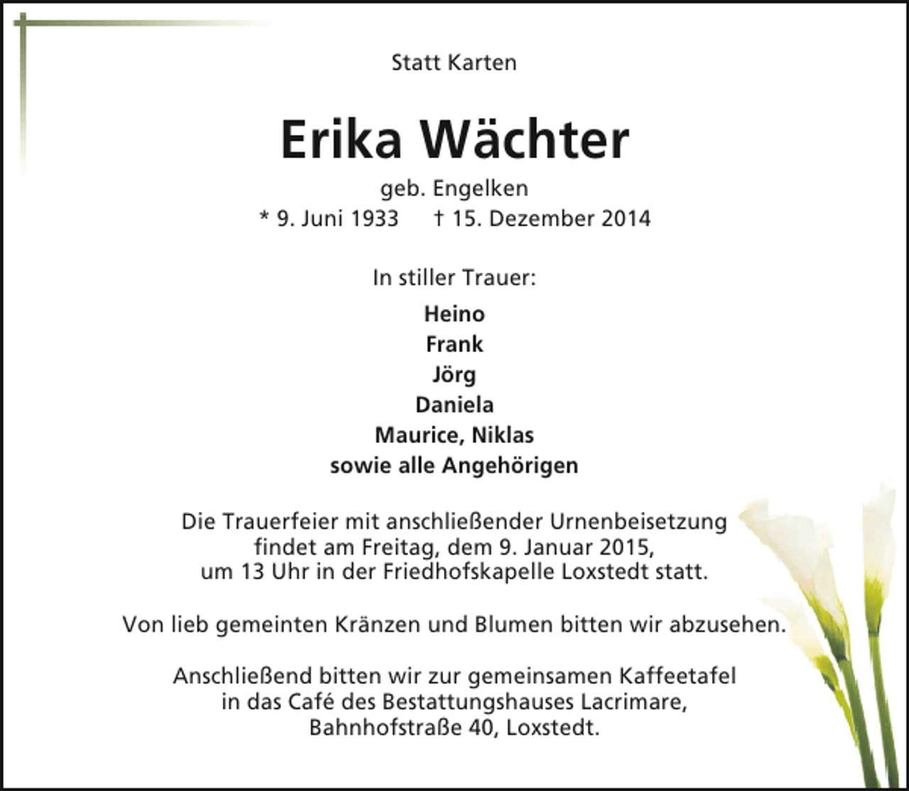 <p>Statt Karten</p><p>Erika Wächter</p><p>geb. Engelken<br />* 9. Juni 1933 † 15. Dezember 2014<br />In stiller Trauer:<br />Heino<br />Frank<br />Jörg<br />Daniela<br />Maurice, Niklas<br />sowie alle Angehörigen<br />Die Trauerfeier mit anschließender Urnenbeisetzung<br />findet am Freitag, dem 9. Januar 2015,<br />um 13 Uhr in der Friedhofskapelle Loxstedt statt.<br />Von lieb gemeinten Kränzen und Blumen bitten wir abzusehen.<br />Anschließend bitten wir zur gemeinsamen Kaffeetafel<br />in das Café des Bestattungshauses Lacrimare,<br />Bahnhofstraße 40, Loxstedt.</p>