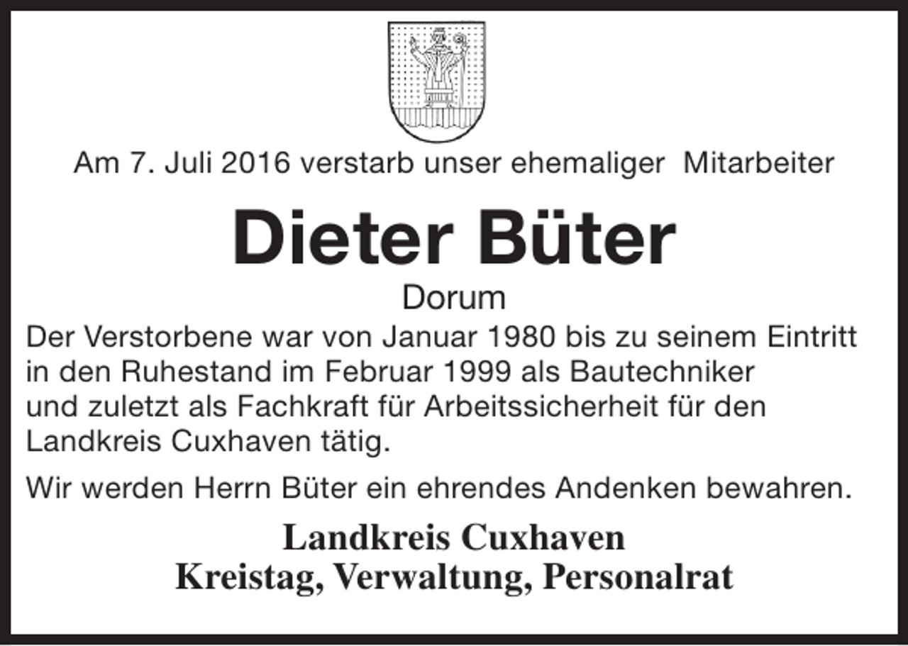 <p>Am 7. Juli 2016 verstarb unser ehemaliger Mitarbeiter</p><p>Dieter Büter<br />Dorum</p><p>Der Verstorbene war von Januar 1980 bis zu seinem Eintritt<br />in den Ruhestand im Februar 1999 als Bautechniker<br />und zuletzt als Fachkraft für Arbeitssicherheit für den<br />Landkreis Cuxhaven tätig.<br />Wir werden Herrn Büter ein ehrendes Andenken bewahren.</p><p>Landkreis Cuxhaven<br />Kreistag, Verwaltung, Personalrat</p>