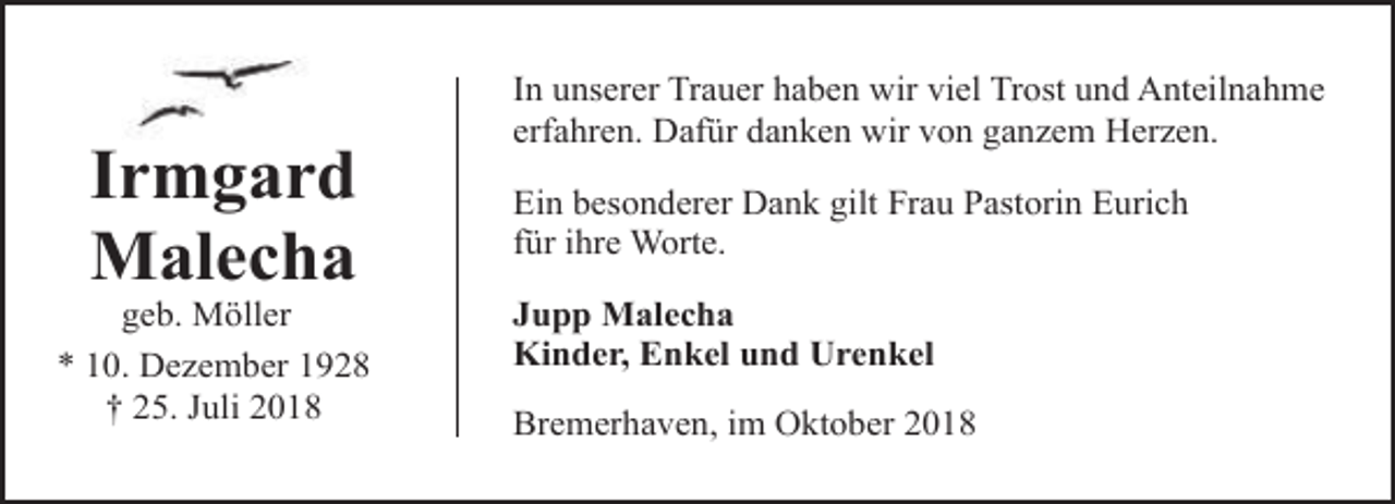 <p>Irmgard<br />Malecha</p><p>geb. Möller<br />* 10. Dezember 1928<br />† 25. Juli 2018</p><p>In unserer Trauer haben wir viel Trost und Anteilnahme<br />erfahren. Dafür danken wir von ganzem Herzen.<br />Ein besonderer Dank gilt Frau Pastorin Eurich<br />für ihre Worte.<br />Jupp Malecha<br />Kinder, Enkel und Urenkel<br />Bremerhaven, im Oktober 2018</p>