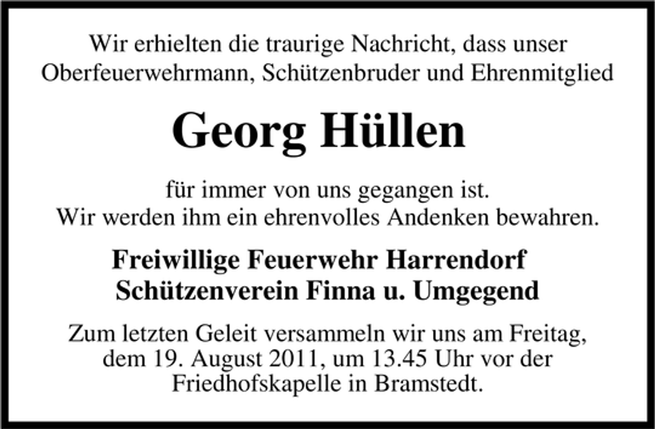 <p>Wir erhielten die traurige Nachricht, dass unser<br />Oberfeuerwehrmann, Schützenbruder und Ehrenmitglied</p><p>Georg Hüllen<br />für immer von uns gegangen ist.<br />Wir werden ihm ein ehrenvolles Andenken bewahren.</p><p>Freiwillige Feuerwehr Harrendorf<br />Schützenverein Finna u. Umgegend<br />Zum letzten Geleit versammeln wir uns am Freitag,<br />dem 19. August 2011, um 13.45 Uhr vor der<br />Friedhofskapelle in Bramstedt.</p>