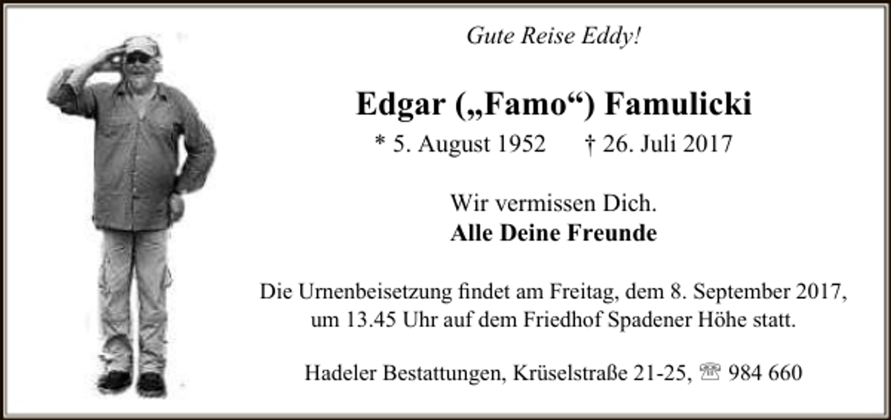 <p>Gute Reise Eddy!</p><p>Edgar („Famo“) Famulicki<br />* 5. August 1952</p><p>† 26. Juli 2017</p><p>Wir vermissen Dich.<br />Alle Deine Freunde<br />Die Urnenbeisetzung ﬁndet am Freitag, dem 8. September 2017,<br />um 13.45 Uhr auf dem Friedhof Spadener Höhe statt.<br />Hadeler Bestattungen, Krüselstraße 21-25,  984 660</p>