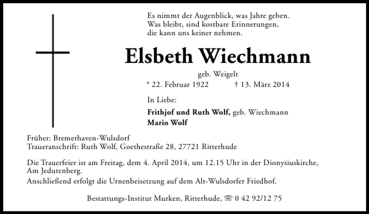 <p>Es nimmt der Augenblick, was Jahre geben.<br />Was bleibt, sind kostbare Erinnerungen,<br />die kann uns keiner nehmen.</p><p>Elsbeth Wiechmann<br />geb. Weigelt<br />* 22. Februar 1922<br />† 13. März 2014<br />In Liebe:<br />Frithjof und Ruth Wolf, geb. Wiechmann<br />Mario Wolf<br />Früher: Bremerhaven-Wulsdorf<br />Traueranschrift: Ruth Wolf, Goethestraße 28, 27721 Ritterhude<br />Die Trauerfeier ist am Freitag, dem 4. April 2014, um 12.15 Uhr in der Dionysiuskirche,<br />Am Jedutenberg.<br />Anschließend erfolgt die Urnenbeisetzung auf dem Alt-Wulsdorfer Friedhof.<br />Bestattungs-Institut Murken, Ritterhude, s 0 42 92/12 75</p>