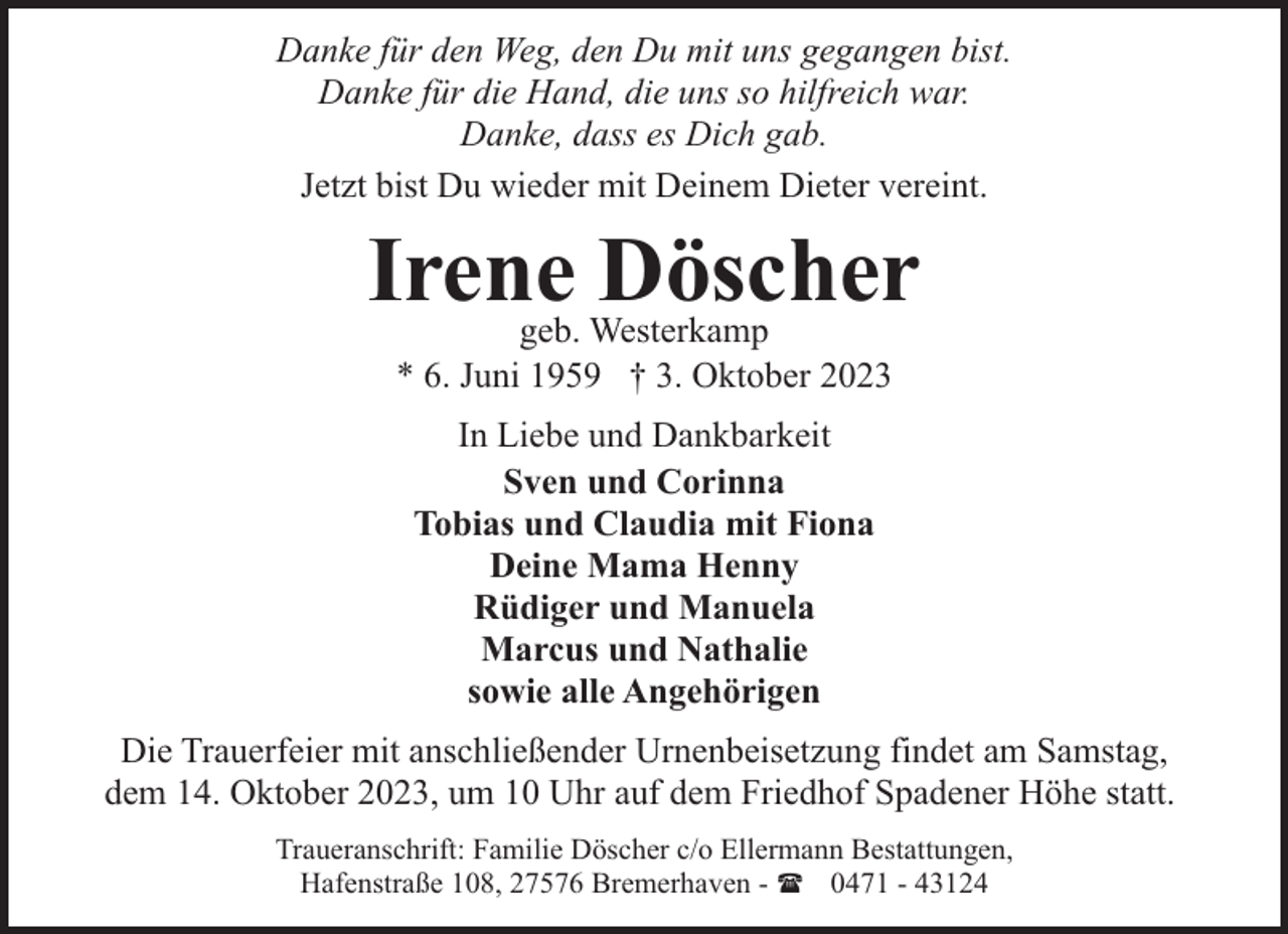 <p>Danke für den Weg, den Du mit uns gegangen bist.<br />Danke für die Hand, die uns so hilfreich war.<br />Danke, dass es Dich gab.<br />Jetzt bist Du wieder mit Deinem Dieter vereint.</p><p>Irene Döscher<br />geb. Westerkamp<br />* 6. Juni 1959 † 3. Oktober 2023<br />In Liebe und Dankbarkeit<br />Sven und Corinna<br />Tobias und Claudia mit Fiona<br />Deine Mama Henny<br />Rüdiger und Manuela<br />Marcus und Nathalie<br />sowie alle Angehörigen<br />Die Trauerfeier mit anschließender Urnenbeisetzung findet am Samstag,<br />dem 14. Oktober 2023, um 10 Uhr auf dem Friedhof Spadener Höhe statt.<br />Traueranschrift: Familie Döscher c/o Ellermann Bestattungen,<br />Hafenstraße 108, 27576 Bremerhaven - ( 0471 - 43124</p>