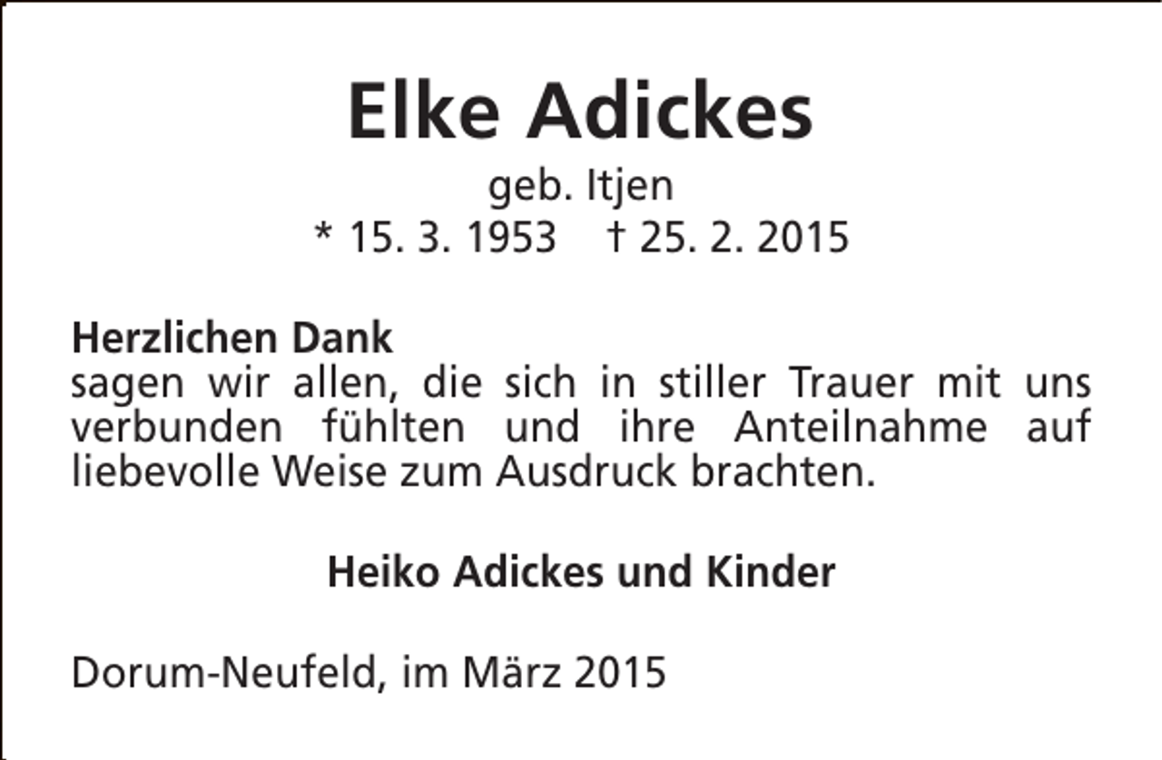 <p>Elke Adickes</p><p>geb. Itjen<br />* 15. 3. 1953 † 25. 2. 2015<br />Herzlichen Dank<br />sagen wir allen, die sich in stiller Trauer mit uns<br />verbunden fühlten und ihre Anteilnahme auf<br />liebevolle Weise zum Ausdruck brachten.<br />Heiko Adickes und Kinder<br />Dorum-Neufeld, im März 2015</p>